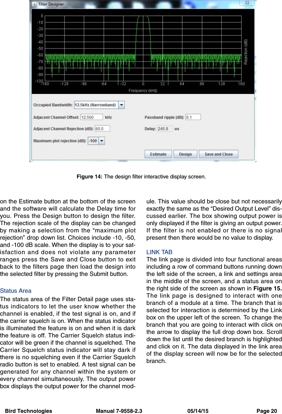 Bird Technologies                             Manual 7-9558-2.3                              05/14/15                                Page 20on the Estimate button at the bottom of the screenand the software will calculate the Delay time foryou. Press the Design button to design the filter.The rejection scale of the display can be changedby making a selection from the “maximum plotrejection” drop down list. Choices include -10, -50,and -100 dB scale. When the display is to your sat-isfaction and does not violate any parameterranges press the Save and Close button to exitback to the filters page then load the design intothe selected filter by pressing the Submit button.Status AreaThe status area of the Filter Detail page uses sta-tus indicators to let the user know whether thechannel is enabled, if the test signal is on, and ifthe carrier squelch is on. When the status indicatoris illuminated the feature is on and when it is darkthe feature is off. The Carrier Squelch status indi-cator will be green if the channel is squelched. TheCarrier Squelch status indicator will stay dark ifthere is no squelching even if the Carrier Squelchradio button is set to enabled. A test signal can begenerated for any channel within the system orevery channel simultaneously. The output powerbox displays the output power for the channel mod-ule. This value should be close but not necessarilyexactly the same as the “Desired Output Level” dis-cussed earlier. The box showing output power isonly displayed if the filter is giving an output power.If the filter is not enabled or there is no signalpresent then there would be no value to display.LINK TABThe link page is divided into four functional areasincluding a row of command buttons running downthe left side of the screen, a link and settings areain the middle of the screen, and a status area onthe right side of the screen as shown in Figure 15.The link page is designed to interact with onebranch of a module at a time. The branch that isselected for interaction is determined by the Linkbox on the upper left of the screen. To change thebranch that you are going to interact with click onthe arrow to display the full drop down box. Scrolldown the list until the desired branch is highlightedand click on it. The data displayed in the link areaof the display screen will now be for the selectedbranch.Figure 14: The design filter interactive display screen.