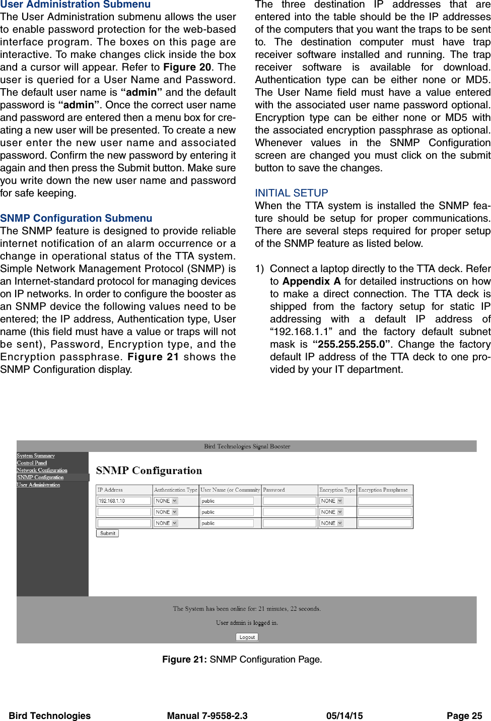 Bird Technologies                             Manual 7-9558-2.3                              05/14/15                                Page 25User Administration SubmenuThe User Administration submenu allows the userto enable password protection for the web-basedinterface program. The boxes on this page areinteractive. To make changes click inside the boxand a cursor will appear. Refer to Figure 20. Theuser is queried for a User Name and Password.The default user name is “admin” and the defaultpassword is “admin”. Once the correct user nameand password are entered then a menu box for cre-ating a new user will be presented. To create a newuser enter the new user name and associatedpassword. Confirm the new password by entering itagain and then press the Submit button. Make sureyou write down the new user name and passwordfor safe keeping.SNMP Configuration SubmenuThe SNMP feature is designed to provide reliableinternet notification of an alarm occurrence or achange in operational status of the TTA system.Simple Network Management Protocol (SNMP) isan Internet-standard protocol for managing deviceson IP networks. In order to configure the booster asan SNMP device the following values need to beentered; the IP address, Authentication type, Username (this field must have a value or traps will notbe sent), Password, Encryption type, and theEncryption passphrase. Figure 21 shows theSNMP Configuration display.The three destination IP addresses that areentered into the table should be the IP addressesof the computers that you want the traps to be sentto. The destination computer must have trapreceiver software installed and running. The trapreceiver software is available for download.Authentication type can be either none or MD5.The User Name field must have a value enteredwith the associated user name password optional.Encryption type can be either none or MD5 withthe associated encryption passphrase as optional.Whenever values in the SNMP Configurationscreen are changed you must click on the submitbutton to save the changes.INITIAL SETUPWhen the TTA system is installed the SNMP fea-ture should be setup for proper communications.There are several steps required for proper setupof the SNMP feature as listed below.1) Connect a laptop directly to the TTA deck. Referto Appendix A for detailed instructions on howto make a direct connection. The TTA deck isshipped from the factory setup for static IPaddressing with a default IP address of“192.168.1.1” and the factory default subnetmask is “255.255.255.0”. Change the factorydefault IP address of the TTA deck to one pro-vided by your IT department.Figure 21: SNMP Configuration Page.