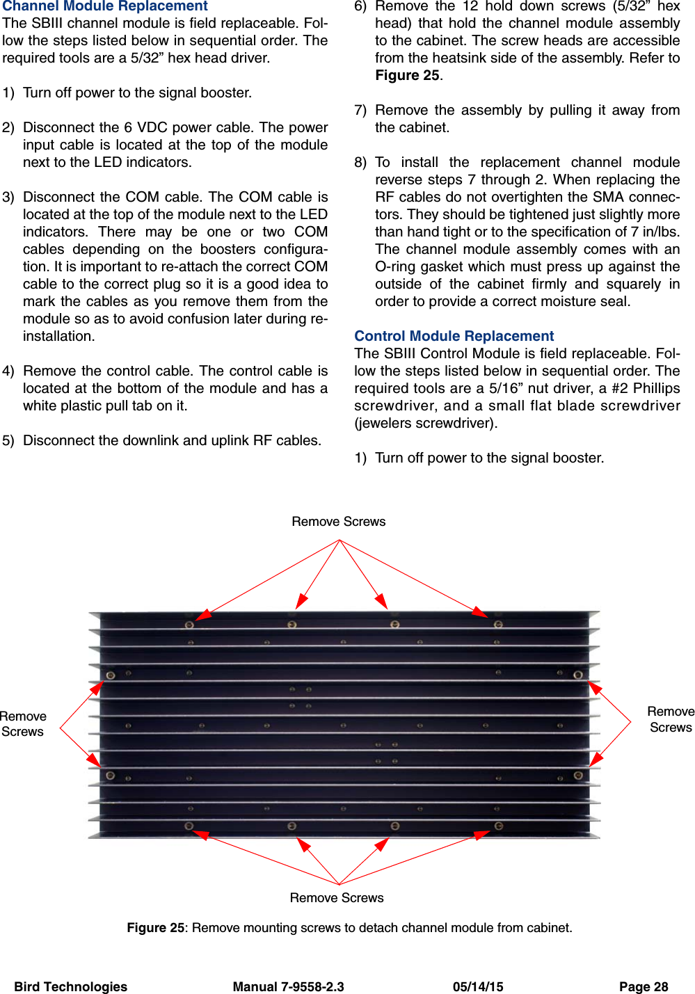 Bird Technologies                             Manual 7-9558-2.3                              05/14/15                                Page 28Channel Module ReplacementThe SBIII channel module is field replaceable. Fol-low the steps listed below in sequential order. Therequired tools are a 5/32” hex head driver.1) Turn off power to the signal booster.2) Disconnect the 6 VDC power cable. The powerinput cable is located at the top of the modulenext to the LED indicators.3) Disconnect the COM cable. The COM cable islocated at the top of the module next to the LEDindicators. There may be one or two COMcables depending on the boosters configura-tion. It is important to re-attach the correct COMcable to the correct plug so it is a good idea tomark the cables as you remove them from themodule so as to avoid confusion later during re-installation.4) Remove the control cable. The control cable islocated at the bottom of the module and has awhite plastic pull tab on it. 5) Disconnect the downlink and uplink RF cables.6) Remove the 12 hold down screws (5/32” hexhead) that hold the channel module assemblyto the cabinet. The screw heads are accessiblefrom the heatsink side of the assembly. Refer toFigure 25.7) Remove the assembly by pulling it away fromthe cabinet.8) To install the replacement channel modulereverse steps 7 through 2. When replacing theRF cables do not overtighten the SMA connec-tors. They should be tightened just slightly morethan hand tight or to the specification of 7 in/lbs.The channel module assembly comes with anO-ring gasket which must press up against theoutside of the cabinet firmly and squarely inorder to provide a correct moisture seal.Control Module ReplacementThe SBIII Control Module is field replaceable. Fol-low the steps listed below in sequential order. Therequired tools are a 5/16” nut driver, a #2 Phillipsscrewdriver, and a small flat blade screwdriver(jewelers screwdriver).1) Turn off power to the signal booster.Figure 25: Remove mounting screws to detach channel module from cabinet.Remove ScrewsRemove ScrewsRemoveScrewsRemoveScrews