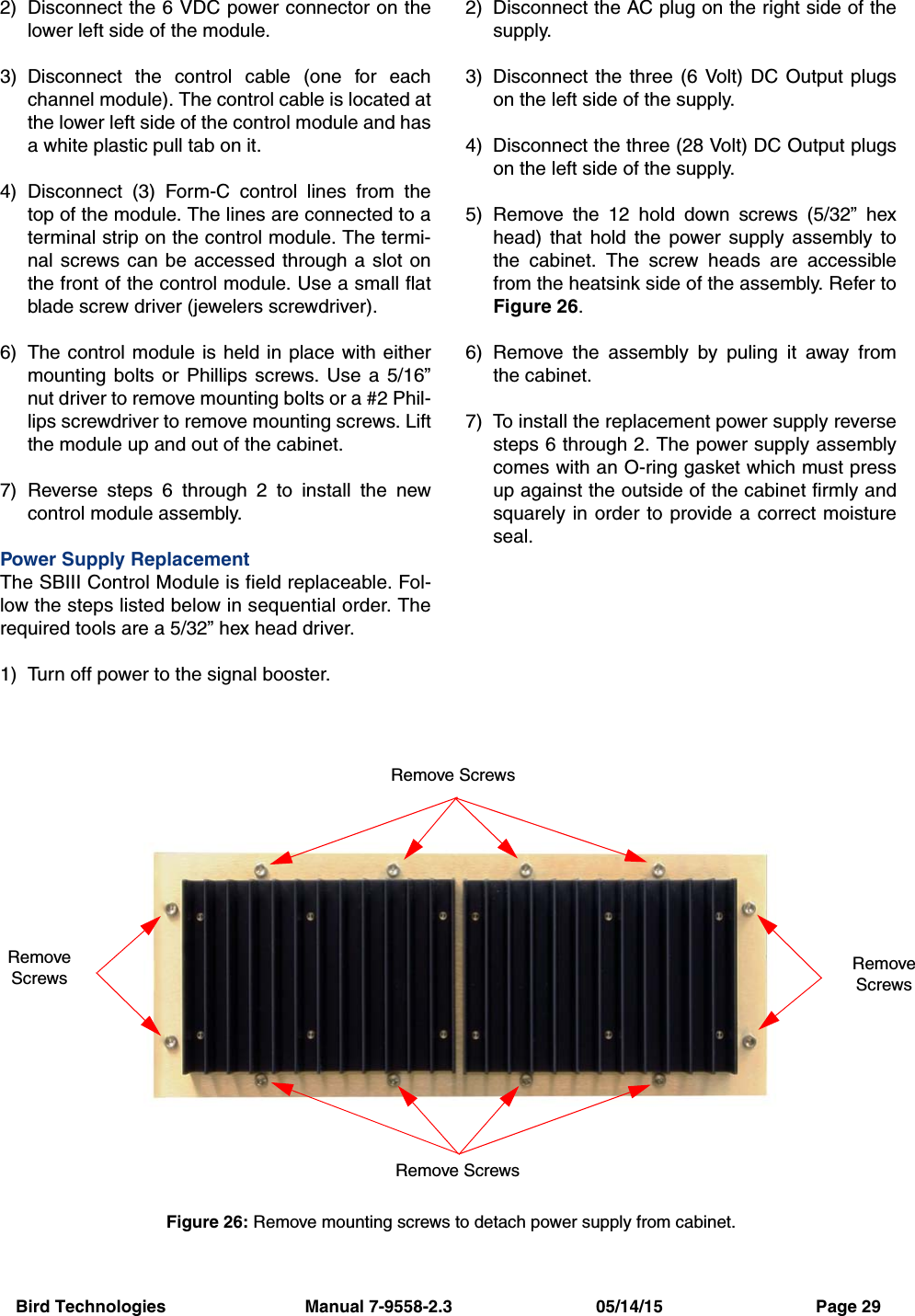 Bird Technologies                             Manual 7-9558-2.3                              05/14/15                                Page 292) Disconnect the 6 VDC power connector on thelower left side of the module.3) Disconnect the control cable (one for eachchannel module). The control cable is located atthe lower left side of the control module and hasa white plastic pull tab on it. 4) Disconnect (3) Form-C control lines from thetop of the module. The lines are connected to aterminal strip on the control module. The termi-nal screws can be accessed through a slot onthe front of the control module. Use a small flatblade screw driver (jewelers screwdriver).6) The control module is held in place with eithermounting bolts or Phillips screws. Use a 5/16”nut driver to remove mounting bolts or a #2 Phil-lips screwdriver to remove mounting screws. Liftthe module up and out of the cabinet.7) Reverse steps 6 through 2 to install the newcontrol module assembly.Power Supply ReplacementThe SBIII Control Module is field replaceable. Fol-low the steps listed below in sequential order. Therequired tools are a 5/32” hex head driver.1) Turn off power to the signal booster.2) Disconnect the AC plug on the right side of thesupply.3) Disconnect the three (6 Volt) DC Output plugson the left side of the supply. 4) Disconnect the three (28 Volt) DC Output plugson the left side of the supply. 5) Remove the 12 hold down screws (5/32” hexhead) that hold the power supply assembly tothe cabinet. The screw heads are accessiblefrom the heatsink side of the assembly. Refer toFigure 26.6) Remove the assembly by puling it away fromthe cabinet.7) To install the replacement power supply reversesteps 6 through 2. The power supply assemblycomes with an O-ring gasket which must pressup against the outside of the cabinet firmly andsquarely in order to provide a correct moistureseal.Figure 26: Remove mounting screws to detach power supply from cabinet.Remove ScrewsRemove ScrewsRemoveScrewsRemoveScrews