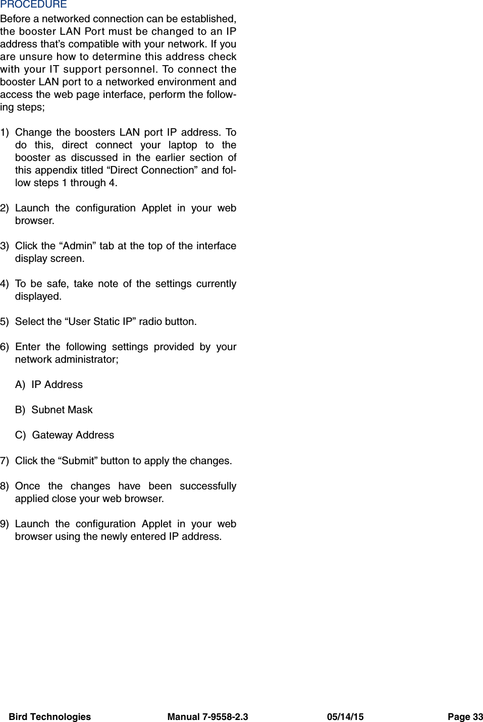 Bird Technologies                             Manual 7-9558-2.3                              05/14/15                                Page 33PROCEDUREBefore a networked connection can be established,the booster LAN Port must be changed to an IPaddress that’s compatible with your network. If youare unsure how to determine this address checkwith your IT support personnel. To connect thebooster LAN port to a networked environment andaccess the web page interface, perform the follow-ing steps;1) Change the boosters LAN port IP address. Todo this, direct connect your laptop to thebooster as discussed in the earlier section ofthis appendix titled “Direct Connection” and fol-low steps 1 through 4.2) Launch the configuration Applet in your webbrowser.3) Click the “Admin” tab at the top of the interfacedisplay screen.4) To be safe, take note of the settings currentlydisplayed.5) Select the “User Static IP” radio button.6) Enter the following settings provided by yournetwork administrator;A)  IP AddressB)  Subnet MaskC)  Gateway Address7) Click the “Submit” button to apply the changes.8) Once the changes have been successfullyapplied close your web browser.9) Launch the configuration Applet in your webbrowser using the newly entered IP address.