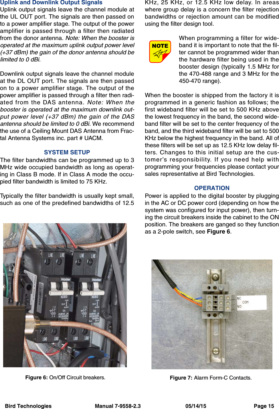 Bird Technologies                             Manual 7-9558-2.3                              05/14/15                                Page 15Uplink and Downlink Output SignalsUplink output signals leave the channel module atthe UL OUT port. The signals are then passed onto a power amplifier stage. The output of the poweramplifier is passed through a filter then radiatedfrom the donor antenna. Note: When the booster isoperated at the maximum uplink output power level(+37 dBm) the gain of the donor antenna should belimited to 0 dBi.Downlink output signals leave the channel moduleat the DL OUT port. The signals are then passedon to a power amplifier stage. The output of thepower amplifier is passed through a filter then radi-ated from the DAS antenna. Note: When thebooster is operated at the maximum downlink out-put power level (+37 dBm) the gain of the DASantenna should be limited to 0 dBi. We recommendthe use of a Ceiling Mount DAS Antenna from Frac-tal Antenna Systems inc. part # UACM.SYSTEM SETUPThe filter bandwidths can be programmed up to 3MHz wide occupied bandwidth as long as operat-ing in Class B mode. If in Class A mode the occu-pied filter bandwidth is limited to 75 KHz.Typically the filter bandwidth is usually kept small,such as one of the predefined bandwidths of 12.5KHz, 25 KHz, or 12.5 KHz low delay. In areaswhere group delay is a concern the filter rejectionbandwidths or rejection amount can be modifiedusing the filter design tool.When programming a filter for wide-band it is important to note that the fil-ter cannot be programmed wider thanthe hardware filter being used in thebooster design (typically 1.5 MHz forthe 470-488 range and 3 MHz for the450-470 range).When the booster is shipped from the factory it isprogrammed in a generic fashion as follows; thefirst wideband filter will be set to 500 KHz abovethe lowest frequency in the band, the second wide-band filter will be set to the center frequency of theband, and the third wideband filter will be set to 500KHz below the highest frequency in the band. All ofthese filters will be set up as 12.5 KHz low delay fil-ters. Changes to this initial setup are the cus-tomer’s responsibility. If you need help withprogramming your frequencies please contact yoursales representative at Bird Technologies.OPERATIONPower is applied to the digital booster by pluggingin the AC or DC power cord (depending on how thesystem was configured for input power), then turn-ing the circuit breakers inside the cabinet to the ONposition. The breakers are ganged so they functionas a 2-pole switch, see Figure 6.NOTEFigure 6: On/Off Circuit breakers.Figure 7: Alarm Form-C Contacts.