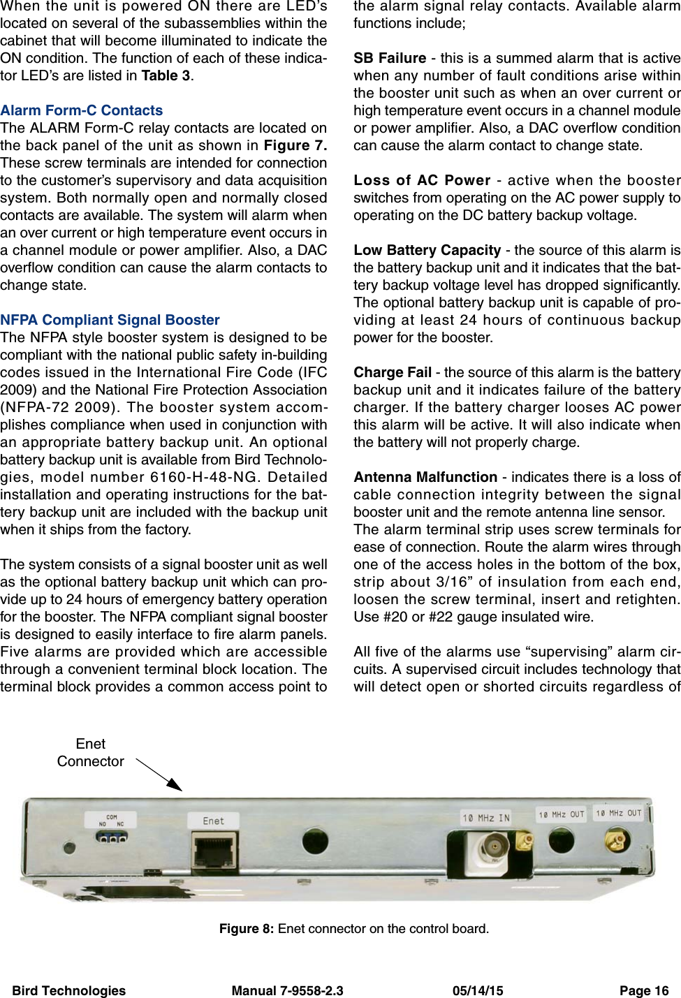 Bird Technologies                             Manual 7-9558-2.3                              05/14/15                                Page 16When the unit is powered ON there are LED’slocated on several of the subassemblies within thecabinet that will become illuminated to indicate theON condition. The function of each of these indica-tor LED’s are listed in Table 3.Alarm Form-C ContactsThe ALARM Form-C relay contacts are located onthe back panel of the unit as shown in Figure 7.These screw terminals are intended for connectionto the customer’s supervisory and data acquisitionsystem. Both normally open and normally closedcontacts are available. The system will alarm whenan over current or high temperature event occurs ina channel module or power amplifier. Also, a DACoverflow condition can cause the alarm contacts tochange state.NFPA Compliant Signal BoosterThe NFPA style booster system is designed to becompliant with the national public safety in-buildingcodes issued in the International Fire Code (IFC2009) and the National Fire Protection Association(NFPA-72 2009). The booster system accom-plishes compliance when used in conjunction withan appropriate battery backup unit. An optionalbattery backup unit is available from Bird Technolo-gies, model number 6160-H-48-NG. Detailedinstallation and operating instructions for the bat-tery backup unit are included with the backup unitwhen it ships from the factory.The system consists of a signal booster unit as wellas the optional battery backup unit which can pro-vide up to 24 hours of emergency battery operationfor the booster. The NFPA compliant signal boosteris designed to easily interface to fire alarm panels.Five alarms are provided which are accessiblethrough a convenient terminal block location. Theterminal block provides a common access point tothe alarm signal relay contacts. Available alarmfunctions include;SB Failure - this is a summed alarm that is activewhen any number of fault conditions arise withinthe booster unit such as when an over current orhigh temperature event occurs in a channel moduleor power amplifier. Also, a DAC overflow conditioncan cause the alarm contact to change state.Loss of AC Power - active when the boosterswitches from operating on the AC power supply tooperating on the DC battery backup voltage.Low Battery Capacity - the source of this alarm isthe battery backup unit and it indicates that the bat-tery backup voltage level has dropped significantly.The optional battery backup unit is capable of pro-viding at least 24 hours of continuous backuppower for the booster.Charge Fail - the source of this alarm is the batterybackup unit and it indicates failure of the batterycharger. If the battery charger looses AC powerthis alarm will be active. It will also indicate whenthe battery will not properly charge.Antenna Malfunction - indicates there is a loss ofcable connection integrity between the signalbooster unit and the remote antenna line sensor.The alarm terminal strip uses screw terminals forease of connection. Route the alarm wires throughone of the access holes in the bottom of the box,strip about 3/16” of insulation from each end,loosen the screw terminal, insert and retighten.Use #20 or #22 gauge insulated wire.All five of the alarms use “supervising” alarm cir-cuits. A supervised circuit includes technology thatwill detect open or shorted circuits regardless ofFigure 8: Enet connector on the control board.EnetConnector