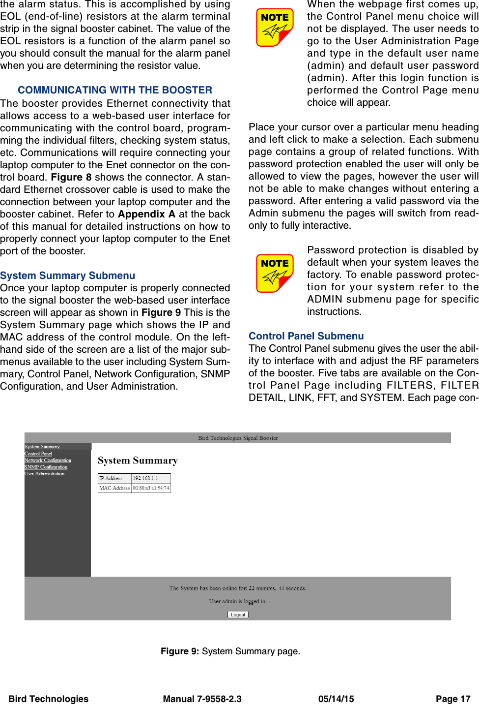 Bird Technologies                             Manual 7-9558-2.3                              05/14/15                                Page 17the alarm status. This is accomplished by usingEOL (end-of-line) resistors at the alarm terminalstrip in the signal booster cabinet. The value of theEOL resistors is a function of the alarm panel soyou should consult the manual for the alarm panelwhen you are determining the resistor value.COMMUNICATING WITH THE BOOSTERThe booster provides Ethernet connectivity thatallows access to a web-based user interface forcommunicating with the control board, program-ming the individual filters, checking system status,etc. Communications will require connecting yourlaptop computer to the Enet connector on the con-trol board. Figure 8 shows the connector. A stan-dard Ethernet crossover cable is used to make theconnection between your laptop computer and thebooster cabinet. Refer to Appendix A at the backof this manual for detailed instructions on how toproperly connect your laptop computer to the Enetport of the booster.System Summary SubmenuOnce your laptop computer is properly connectedto the signal booster the web-based user interfacescreen will appear as shown in Figure 9 This is theSystem Summary page which shows the IP andMAC address of the control module. On the left-hand side of the screen are a list of the major sub-menus available to the user including System Sum-mary, Control Panel, Network Configuration, SNMPConfiguration, and User Administration. When the webpage first comes up,the Control Panel menu choice willnot be displayed. The user needs togo to the User Administration Pageand type in the default user name(admin) and default user password(admin). After this login function isperformed the Control Page menuchoice will appear.Place your cursor over a particular menu headingand left click to make a selection. Each submenupage contains a group of related functions. Withpassword protection enabled the user will only beallowed to view the pages, however the user willnot be able to make changes without entering apassword. After entering a valid password via theAdmin submenu the pages will switch from read-only to fully interactive.Password protection is disabled bydefault when your system leaves thefactory. To enable password protec-tion for your system refer to theADMIN submenu page for specificinstructions.Control Panel SubmenuThe Control Panel submenu gives the user the abil-ity to interface with and adjust the RF parametersof the booster. Five tabs are available on the Con-trol Panel Page including FILTERS, FILTERDETAIL, LINK, FFT, and SYSTEM. Each page con-NOTENOTEFigure 9: System Summary page.