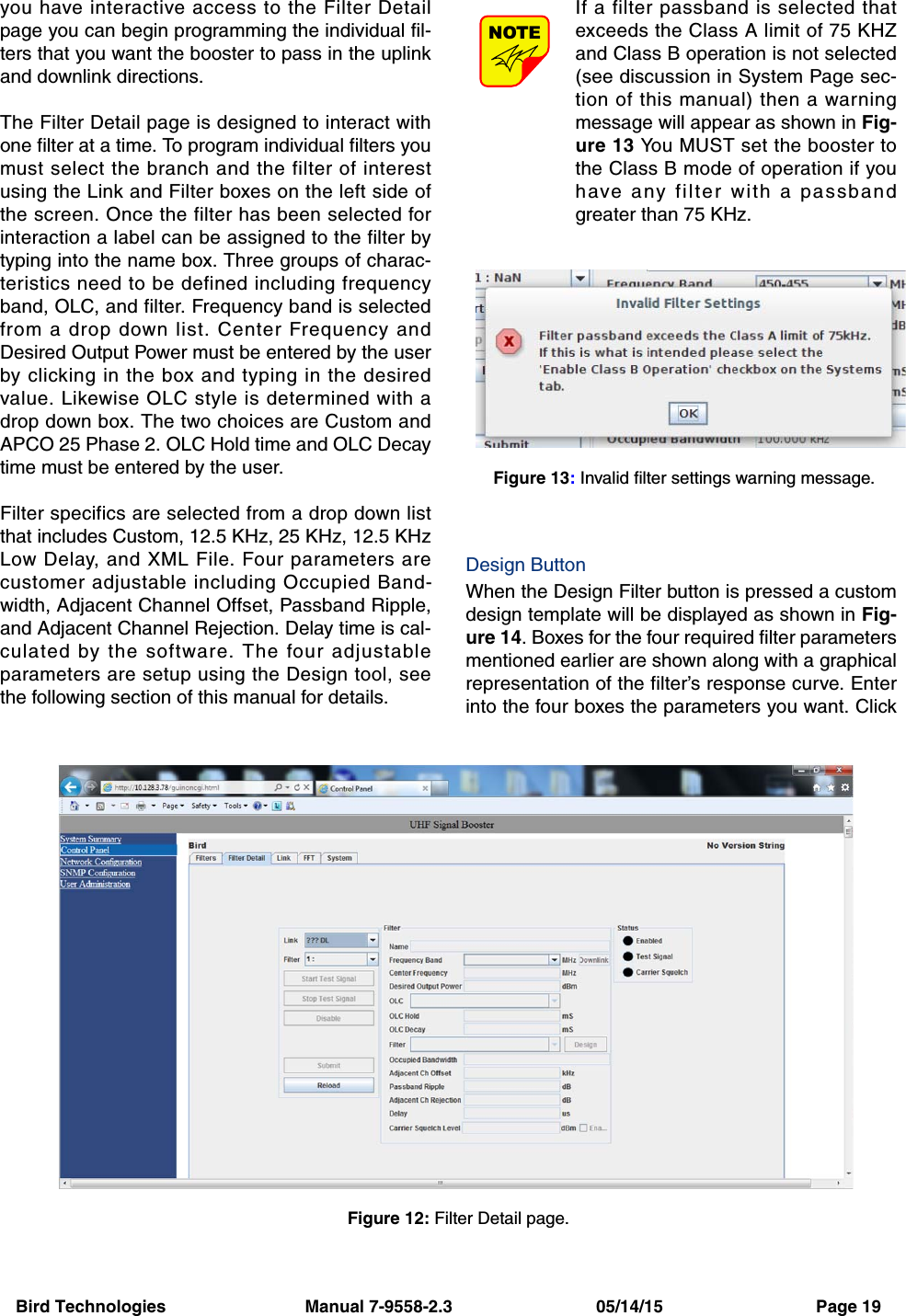 Bird Technologies                             Manual 7-9558-2.3                              05/14/15                                Page 19you have interactive access to the Filter Detailpage you can begin programming the individual fil-ters that you want the booster to pass in the uplinkand downlink directions.The Filter Detail page is designed to interact withone filter at a time. To program individual filters youmust select the branch and the filter of interestusing the Link and Filter boxes on the left side ofthe screen. Once the filter has been selected forinteraction a label can be assigned to the filter bytyping into the name box. Three groups of charac-teristics need to be defined including frequencyband, OLC, and filter. Frequency band is selectedfrom a drop down list. Center Frequency andDesired Output Power must be entered by the userby clicking in the box and typing in the desiredvalue. Likewise OLC style is determined with adrop down box. The two choices are Custom andAPCO 25 Phase 2. OLC Hold time and OLC Decaytime must be entered by the user.Filter specifics are selected from a drop down listthat includes Custom, 12.5 KHz, 25 KHz, 12.5 KHzLow Delay, and XML File. Four parameters arecustomer adjustable including Occupied Band-width, Adjacent Channel Offset, Passband Ripple,and Adjacent Channel Rejection. Delay time is cal-culated by the software. The four adjustableparameters are setup using the Design tool, seethe following section of this manual for details.If a filter passband is selected thatexceeds the Class A limit of 75 KHZand Class B operation is not selected(see discussion in System Page sec-tion of this manual) then a warningmessage will appear as shown in Fig-ure 13 You MUST set the booster tothe Class B mode of operation if youhave any filter with a passbandgreater than 75 KHz.Design ButtonWhen the Design Filter button is pressed a customdesign template will be displayed as shown in Fig-ure 14. Boxes for the four required filter parametersmentioned earlier are shown along with a graphicalrepresentation of the filter’s response curve. Enterinto the four boxes the parameters you want. ClickNOTEFigure 12: Filter Detail page.Figure 13: Invalid filter settings warning message.