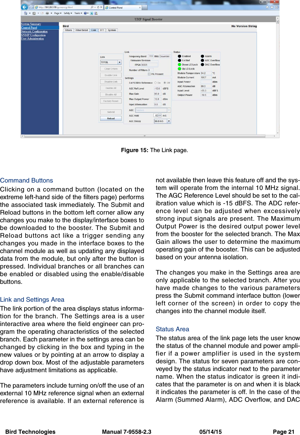 Bird Technologies                             Manual 7-9558-2.3                              05/14/15                                Page 21Command ButtonsClicking on a command button (located on theextreme left-hand side of the filters page) performsthe associated task immediately. The Submit andReload buttons in the bottom left corner allow anychanges you make to the display/interface boxes tobe downloaded to the booster. The Submit andReload buttons act like a trigger sending anychanges you made in the interface boxes to thechannel module as well as updating any displayeddata from the module, but only after the button ispressed. Individual branches or all branches canbe enabled or disabled using the enable/disablebuttons.Link and Settings AreaThe link portion of the area displays status informa-tion for the branch. The Settings area is a userinteractive area where the field engineer can pro-gram the operating characteristics of the selectedbranch. Each parameter in the settings area can bechanged by clicking in the box and typing in thenew values or by pointing at an arrow to display adrop down box. Most of the adjustable parametershave adjustment limitations as applicable.The parameters include turning on/off the use of anexternal 10 MHz reference signal when an externalreference is available. If an external reference isnot available then leave this feature off and the sys-tem will operate from the internal 10 MHz signal.The AGC Reference Level should be set to the cal-ibration value which is -15 dBFS. The ADC refer-ence level can be adjusted when excessivelystrong input signals are present. The MaximumOutput Power is the desired output power levelfrom the booster for the selected branch. The MaxGain allows the user to determine the maximumoperating gain of the booster. This can be adjustedbased on your antenna isolation.The changes you make in the Settings area areonly applicable to the selected branch. After youhave made changes to the various parameterspress the Submit command interface button (lowerleft corner of the screen) in order to copy thechanges into the channel module itself.Status AreaThe status area of the link page lets the user knowthe status of the channel module and power ampli-fier if a power amplifier is used in the systemdesign. The status for seven parameters are con-veyed by the status indicator next to the parametername. When the status indicator is green it indi-cates that the parameter is on and when it is blackit indicates the parameter is off. In the case of theAlarm (Summed Alarm), ADC Overflow, and DACFigure 15: The Link page.