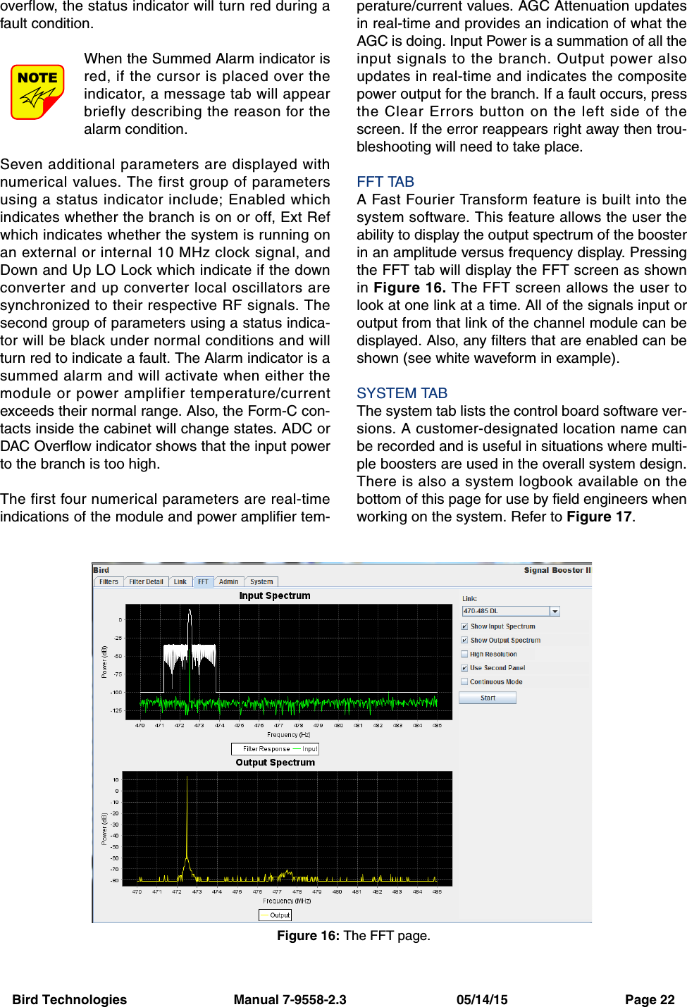 Bird Technologies                             Manual 7-9558-2.3                              05/14/15                                Page 22overflow, the status indicator will turn red during afault condition.When the Summed Alarm indicator isred, if the cursor is placed over theindicator, a message tab will appearbriefly describing the reason for thealarm condition.Seven additional parameters are displayed withnumerical values. The first group of parametersusing a status indicator include; Enabled whichindicates whether the branch is on or off, Ext Refwhich indicates whether the system is running onan external or internal 10 MHz clock signal, andDown and Up LO Lock which indicate if the downconverter and up converter local oscillators aresynchronized to their respective RF signals. Thesecond group of parameters using a status indica-tor will be black under normal conditions and willturn red to indicate a fault. The Alarm indicator is asummed alarm and will activate when either themodule or power amplifier temperature/currentexceeds their normal range. Also, the Form-C con-tacts inside the cabinet will change states. ADC orDAC Overflow indicator shows that the input powerto the branch is too high.The first four numerical parameters are real-timeindications of the module and power amplifier tem-perature/current values. AGC Attenuation updatesin real-time and provides an indication of what theAGC is doing. Input Power is a summation of all theinput signals to the branch. Output power alsoupdates in real-time and indicates the compositepower output for the branch. If a fault occurs, pressthe Clear Errors button on the left side of thescreen. If the error reappears right away then trou-bleshooting will need to take place.FFT TABA Fast Fourier Transform feature is built into thesystem software. This feature allows the user theability to display the output spectrum of the boosterin an amplitude versus frequency display. Pressingthe FFT tab will display the FFT screen as shownin Figure 16. The FFT screen allows the user tolook at one link at a time. All of the signals input oroutput from that link of the channel module can bedisplayed. Also, any filters that are enabled can beshown (see white waveform in example).SYSTEM TABThe system tab lists the control board software ver-sions. A customer-designated location name canbe recorded and is useful in situations where multi-ple boosters are used in the overall system design.There is also a system logbook available on thebottom of this page for use by field engineers whenworking on the system. Refer to Figure 17.NOTEFigure 16: The FFT page.