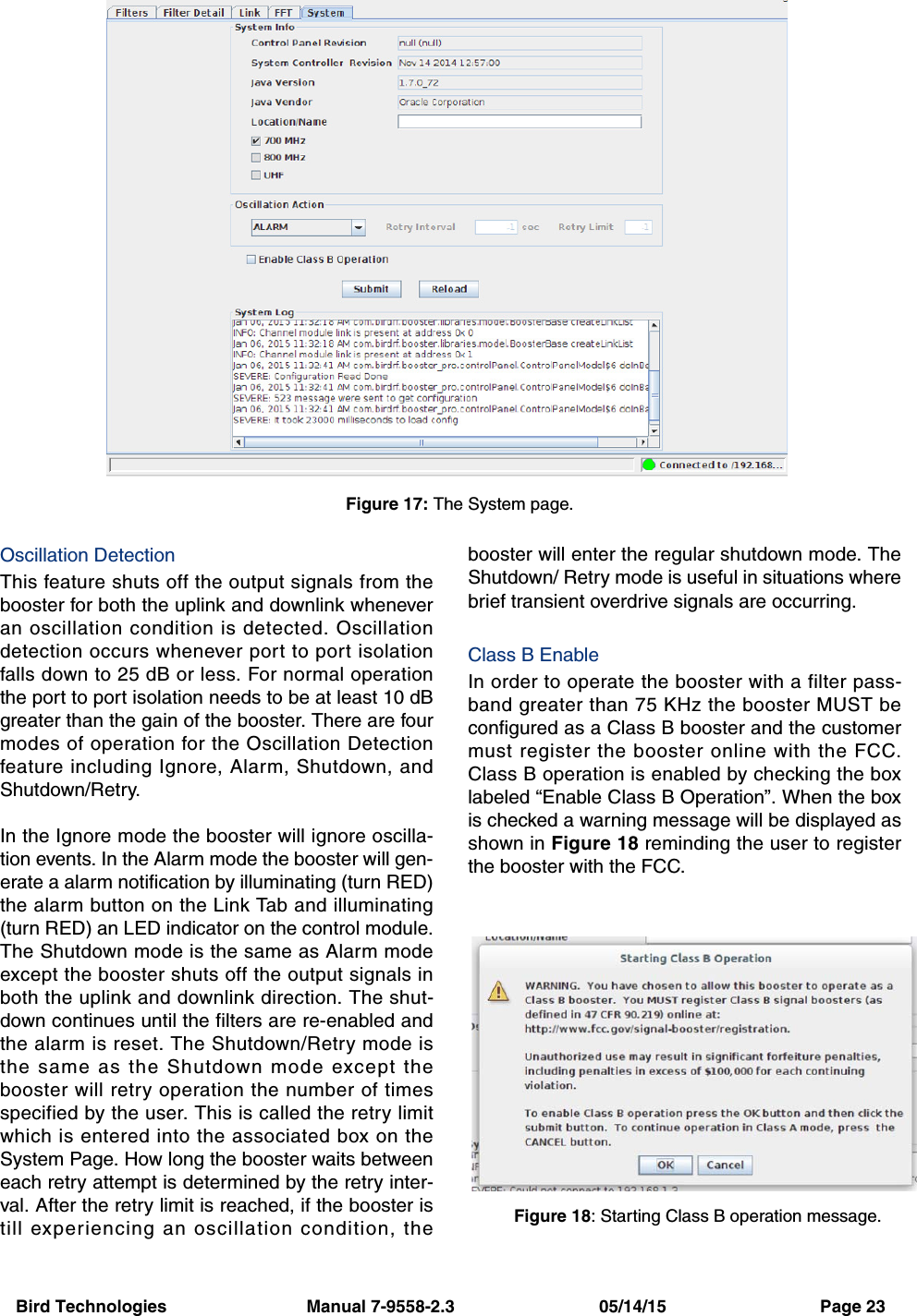 Bird Technologies                             Manual 7-9558-2.3                              05/14/15                                Page 23Oscillation DetectionThis feature shuts off the output signals from thebooster for both the uplink and downlink wheneveran oscillation condition is detected. Oscillationdetection occurs whenever port to port isolationfalls down to 25 dB or less. For normal operationthe port to port isolation needs to be at least 10 dBgreater than the gain of the booster. There are fourmodes of operation for the Oscillation Detectionfeature including Ignore, Alarm, Shutdown, andShutdown/Retry.In the Ignore mode the booster will ignore oscilla-tion events. In the Alarm mode the booster will gen-erate a alarm notification by illuminating (turn RED)the alarm button on the Link Tab and illuminating(turn RED) an LED indicator on the control module.The Shutdown mode is the same as Alarm modeexcept the booster shuts off the output signals inboth the uplink and downlink direction. The shut-down continues until the filters are re-enabled andthe alarm is reset. The Shutdown/Retry mode isthe same as the Shutdown mode except thebooster will retry operation the number of timesspecified by the user. This is called the retry limitwhich is entered into the associated box on theSystem Page. How long the booster waits betweeneach retry attempt is determined by the retry inter-val. After the retry limit is reached, if the booster istill experiencing an oscillation condition, thebooster will enter the regular shutdown mode. TheShutdown/ Retry mode is useful in situations wherebrief transient overdrive signals are occurring.Class B EnableIn order to operate the booster with a filter pass-band greater than 75 KHz the booster MUST beconfigured as a Class B booster and the customermust register the booster online with the FCC.Class B operation is enabled by checking the boxlabeled “Enable Class B Operation”. When the boxis checked a warning message will be displayed asshown in Figure 18 reminding the user to registerthe booster with the FCC.Figure 17: The System page.Figure 18: Starting Class B operation message.