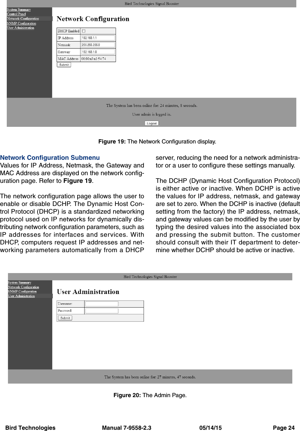 Bird Technologies                             Manual 7-9558-2.3                              05/14/15                                Page 24Network Configuration SubmenuValues for IP Address, Netmask, the Gateway andMAC Address are displayed on the network config-uration page. Refer to Figure 19. The network configuration page allows the user toenable or disable DCHP. The Dynamic Host Con-trol Protocol (DHCP) is a standardized networkingprotocol used on IP networks for dynamically dis-tributing network configuration parameters, such asIP addresses for interfaces and services. WithDHCP, computers request IP addresses and net-working parameters automatically from a DHCPserver, reducing the need for a network administra-tor or a user to configure these settings manually.The DCHP (Dynamic Host Configuration Protocol)is either active or inactive. When DCHP is activethe values for IP address, netmask, and gatewayare set to zero. When the DCHP is inactive (defaultsetting from the factory) the IP address, netmask,and gateway values can be modified by the user bytyping the desired values into the associated boxand pressing the submit button. The customershould consult with their IT department to deter-mine whether DCHP should be active or inactive.Figure 19: The Network Configuration display.Figure 20: The Admin Page.