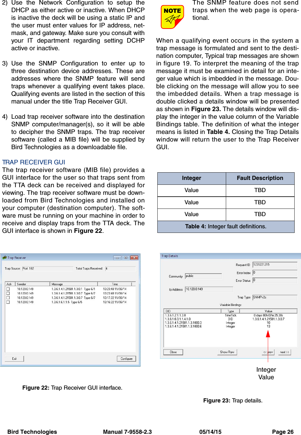 Bird Technologies                             Manual 7-9558-2.3                              05/14/15                                Page 262) Use the Network Configuration to setup theDHCP as either active or inactive. When DHCPis inactive the deck will be using a static IP andthe user must enter values for IP address, net-mask, and gateway. Make sure you consult withyour IT department regarding setting DCHPactive or inactive.3) Use the SNMP Configuration to enter up tothree destination device addresses. These areaddresses where the SNMP feature will sendtraps whenever a qualifying event takes place.Qualifying events are listed in the section of thismanual under the title Trap Receiver GUI.4) Load trap receiver software into the destinationSNMP computer/manager(s), so it will be ableto decipher the SNMP traps. The trap receiversoftware (called a MIB file) will be supplied byBird Technologies as a downloadable file.TRAP RECEIVER GUIThe trap receiver software (MIB file) provides aGUI interface for the user so that traps sent fromthe TTA deck can be received and displayed forviewing. The trap receiver software must be down-loaded from Bird Technologies and installed onyour computer (destination computer). The soft-ware must be running on your machine in order toreceive and display traps from the TTA deck. TheGUI interface is shown in Figure 22.The SNMP feature does not sendtraps when the web page is opera-tional.When a qualifying event occurs in the system atrap message is formulated and sent to the desti-nation computer, Typical trap messages are shownin figure 19. To interpret the meaning of the trapmessage it must be examined in detail for an inte-ger value which is imbedded in the message. Dou-ble clicking on the message will allow you to seethe imbedded details. When a trap message isdouble clicked a details window will be presentedas shown in Figure 23. The details window will dis-play the integer in the value column of the VariableBindings table. The definition of what the integermeans is listed in Table 4. Closing the Trap Detailswindow will return the user to the Trap ReceiverGUI.NOTEFigure 23: Trap details.IntegerValueFigure 22: Trap Receiver GUI interface.Integer Fault DescriptionValue TBDValue TBDValue TBDTable 4: Integer fault definitions.