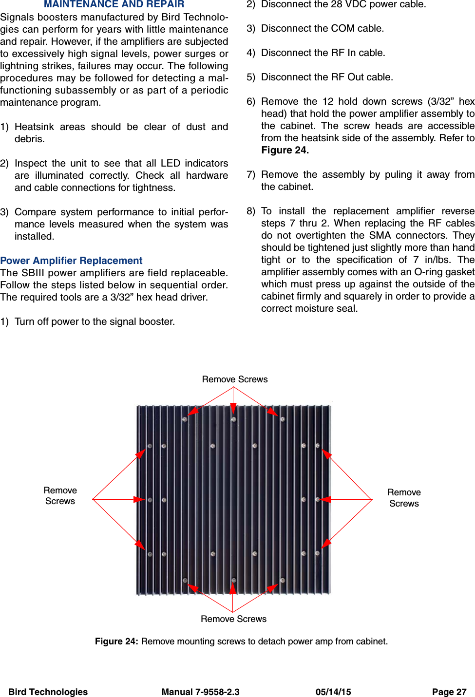 Bird Technologies                             Manual 7-9558-2.3                              05/14/15                                Page 27MAINTENANCE AND REPAIRSignals boosters manufactured by Bird Technolo-gies can perform for years with little maintenanceand repair. However, if the amplifiers are subjectedto excessively high signal levels, power surges orlightning strikes, failures may occur. The followingprocedures may be followed for detecting a mal-functioning subassembly or as part of a periodicmaintenance program.1) Heatsink areas should be clear of dust anddebris.2) Inspect the unit to see that all LED indicatorsare illuminated correctly. Check all hardwareand cable connections for tightness.3) Compare system performance to initial perfor-mance levels measured when the system wasinstalled.Power Amplifier ReplacementThe SBIII power amplifiers are field replaceable.Follow the steps listed below in sequential order.The required tools are a 3/32” hex head driver.1) Turn off power to the signal booster.2) Disconnect the 28 VDC power cable.3) Disconnect the COM cable.4) Disconnect the RF In cable.5) Disconnect the RF Out cable.6) Remove the 12 hold down screws (3/32” hexhead) that hold the power amplifier assembly tothe cabinet. The screw heads are accessiblefrom the heatsink side of the assembly. Refer toFigure 24.7) Remove the assembly by puling it away fromthe cabinet.8) To install the replacement amplifier reversesteps 7 thru 2. When replacing the RF cablesdo not overtighten the SMA connectors. Theyshould be tightened just slightly more than handtight or to the specification of 7 in/lbs. Theamplifier assembly comes with an O-ring gasketwhich must press up against the outside of thecabinet firmly and squarely in order to provide acorrect moisture seal.Figure 24: Remove mounting screws to detach power amp from cabinet.Remove ScrewsRemove ScrewsRemoveScrewsRemoveScrews