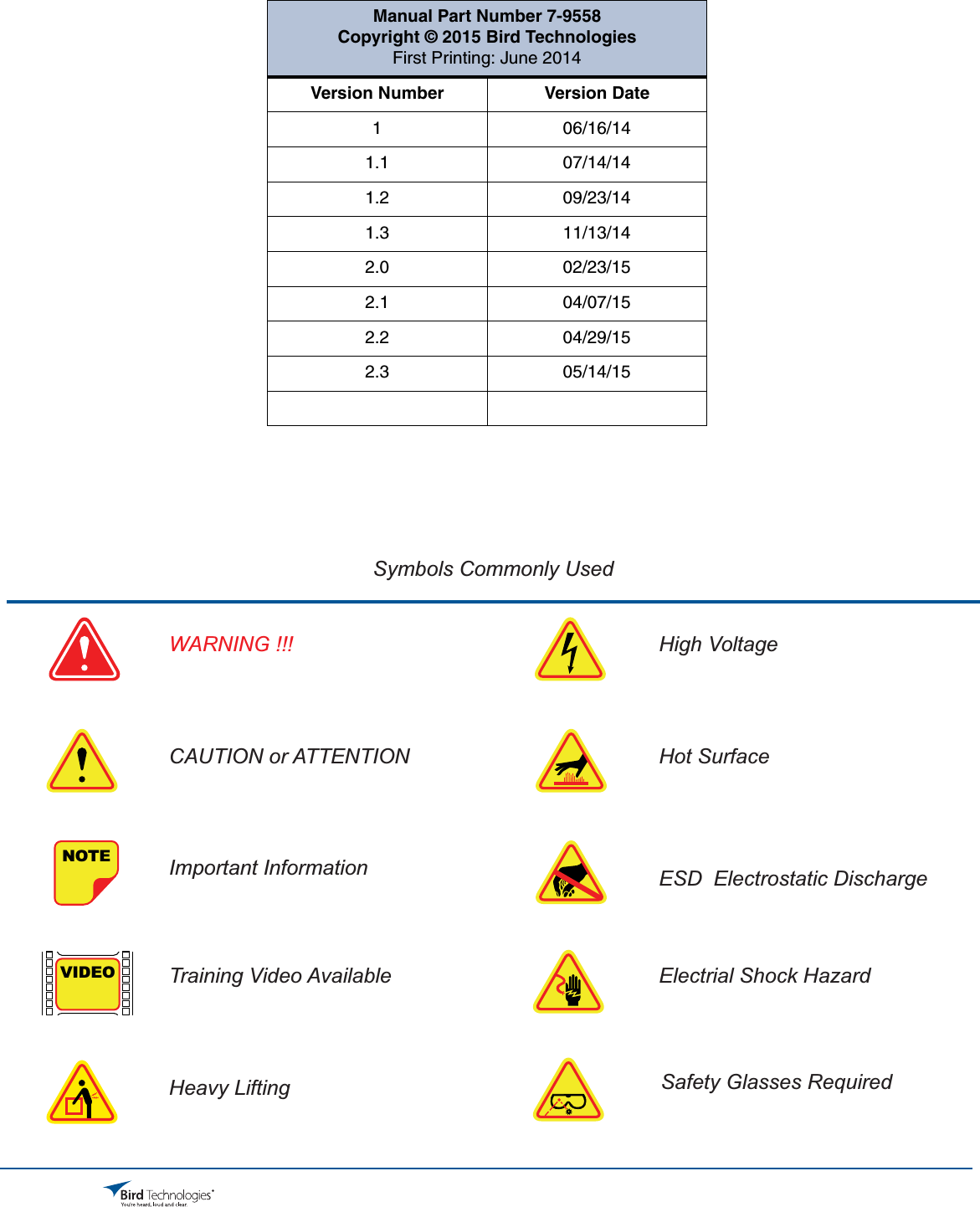 Bird Technologies                             Manual 7-9558-2.3                              05/14/15                                Page 3Symbols Commonly UsedNOTEVIDEOWARNING !!!CAUTION or ATTENTIONImportant InformationTraining Video AvailableHeavy LiftingHigh VoltageHot SurfaceESD  Electrostatic DischargeElectrial Shock HazardSafety Glasses RequiredManual Part Number 7-9558Copyright © 2015 Bird TechnologiesFirst Printing: June 2014Version Number Version Date1 06/16/141.1 07/14/141.2 09/23/141.3 11/13/142.0 02/23/152.1 04/07/152.2 04/29/152.3 05/14/15