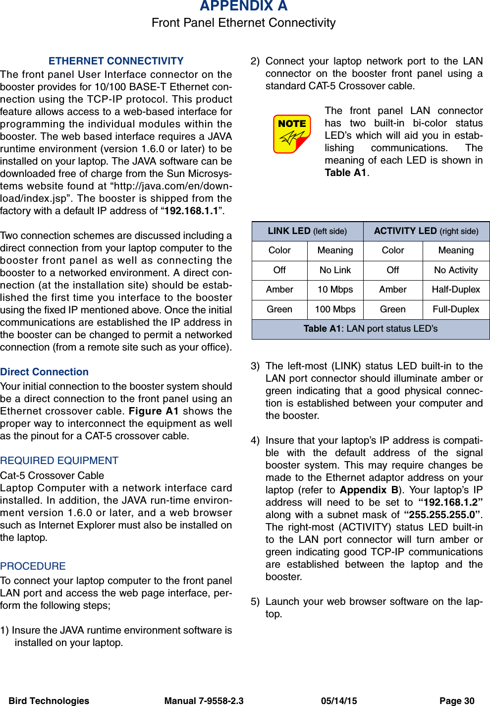 Bird Technologies                             Manual 7-9558-2.3                              05/14/15                                Page 30ETHERNET CONNECTIVITYThe front panel User Interface connector on thebooster provides for 10/100 BASE-T Ethernet con-nection using the TCP-IP protocol. This productfeature allows access to a web-based interface forprogramming the individual modules within thebooster. The web based interface requires a JAVAruntime environment (version 1.6.0 or later) to beinstalled on your laptop. The JAVA software can bedownloaded free of charge from the Sun Microsys-tems website found at “http://java.com/en/down-load/index.jsp”. The booster is shipped from thefactory with a default IP address of “192.168.1.1”.Two connection schemes are discussed including adirect connection from your laptop computer to thebooster front panel as well as connecting thebooster to a networked environment. A direct con-nection (at the installation site) should be estab-lished the first time you interface to the boosterusing the fixed IP mentioned above. Once the initialcommunications are established the IP address inthe booster can be changed to permit a networkedconnection (from a remote site such as your office).Direct ConnectionYour initial connection to the booster system shouldbe a direct connection to the front panel using anEthernet crossover cable. Figure A1 shows theproper way to interconnect the equipment as wellas the pinout for a CAT-5 crossover cable. REQUIRED EQUIPMENTCat-5 Crossover CableLaptop Computer with a network interface cardinstalled. In addition, the JAVA run-time environ-ment version 1.6.0 or later, and a web browsersuch as Internet Explorer must also be installed onthe laptop.PROCEDURETo connect your laptop computer to the front panelLAN port and access the web page interface, per-form the following steps;1) Insure the JAVA runtime environment software isinstalled on your laptop.2) Connect your laptop network port to the LANconnector on the booster front panel using astandard CAT-5 Crossover cable.The front panel LAN connectorhas two built-in bi-color statusLED’s which will aid you in estab-lishing communications. Themeaning of each LED is shown inTable A1.3) The left-most (LINK) status LED built-in to theLAN port connector should illuminate amber orgreen indicating that a good physical connec-tion is established between your computer andthe booster.4) Insure that your laptop’s IP address is compati-ble with the default address of the signalbooster system. This may require changes bemade to the Ethernet adaptor address on yourlaptop (refer to Appendix B). Your laptop’s IPaddress will need to be set to “192.168.1.2”along with a subnet mask of “255.255.255.0”.The right-most (ACTIVITY) status LED built-into the LAN port connector will turn amber orgreen indicating good TCP-IP communicationsare established between the laptop and thebooster.5) Launch your web browser software on the lap-top.NOTEAPPENDIX AFront Panel Ethernet ConnectivityLINK LED (left side) ACTIVITY LED (right side)Color Meaning Color MeaningOff No Link Off No ActivityAmber 10 Mbps Amber Half-DuplexGreen 100 Mbps Green Full-DuplexTable A1: LAN port status LED’s