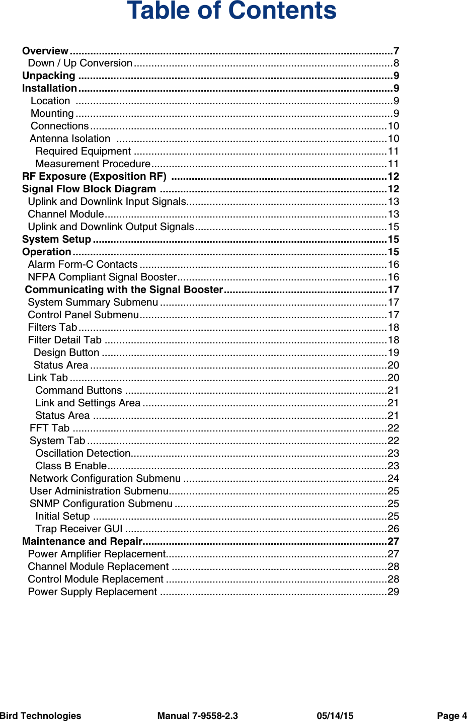 Bird Technologies                             Manual 7-9558-2.3                              05/14/15                                Page 4Table of ContentsOverview ...............................................................................................................7  Down / Up Conversion.........................................................................................8Unpacking ............................................................................................................9Installation ............................................................................................................9   Location  .............................................................................................................9   Mounting .............................................................................................................9   Connections......................................................................................................10Antenna Isolation  .............................................................................................10  Required Equipment .......................................................................................11  Measurement Procedure.................................................................................11RF Exposure (Exposition RF)  ..........................................................................12Signal Flow Block Diagram ..............................................................................12  Uplink and Downlink Input Signals.....................................................................13  Channel Module.................................................................................................13  Uplink and Downlink Output Signals..................................................................15System Setup .....................................................................................................15Operation ............................................................................................................15  Alarm Form-C Contacts .....................................................................................16  NFPA Compliant Signal Booster........................................................................16 Communicating with the Signal Booster........................................................17  System Summary Submenu ..............................................................................17  Control Panel Submenu.....................................................................................17  Filters Tab ..........................................................................................................18  Filter Detail Tab .................................................................................................18    Design Button ..................................................................................................19    Status Area ......................................................................................................20  Link Tab .............................................................................................................20  Command Buttons ..........................................................................................21  Link and Settings Area ....................................................................................21  Status Area .....................................................................................................21FFT Tab ............................................................................................................22System Tab .......................................................................................................22  Oscillation Detection........................................................................................23  Class B Enable................................................................................................23Network Configuration Submenu ......................................................................24User Administration Submenu...........................................................................25SNMP Configuration Submenu .........................................................................25  Initial Setup .....................................................................................................25  Trap Receiver GUI ..........................................................................................26Maintenance and Repair....................................................................................27  Power Amplifier Replacement............................................................................27  Channel Module Replacement ..........................................................................28  Control Module Replacement ............................................................................28  Power Supply Replacement ..............................................................................29