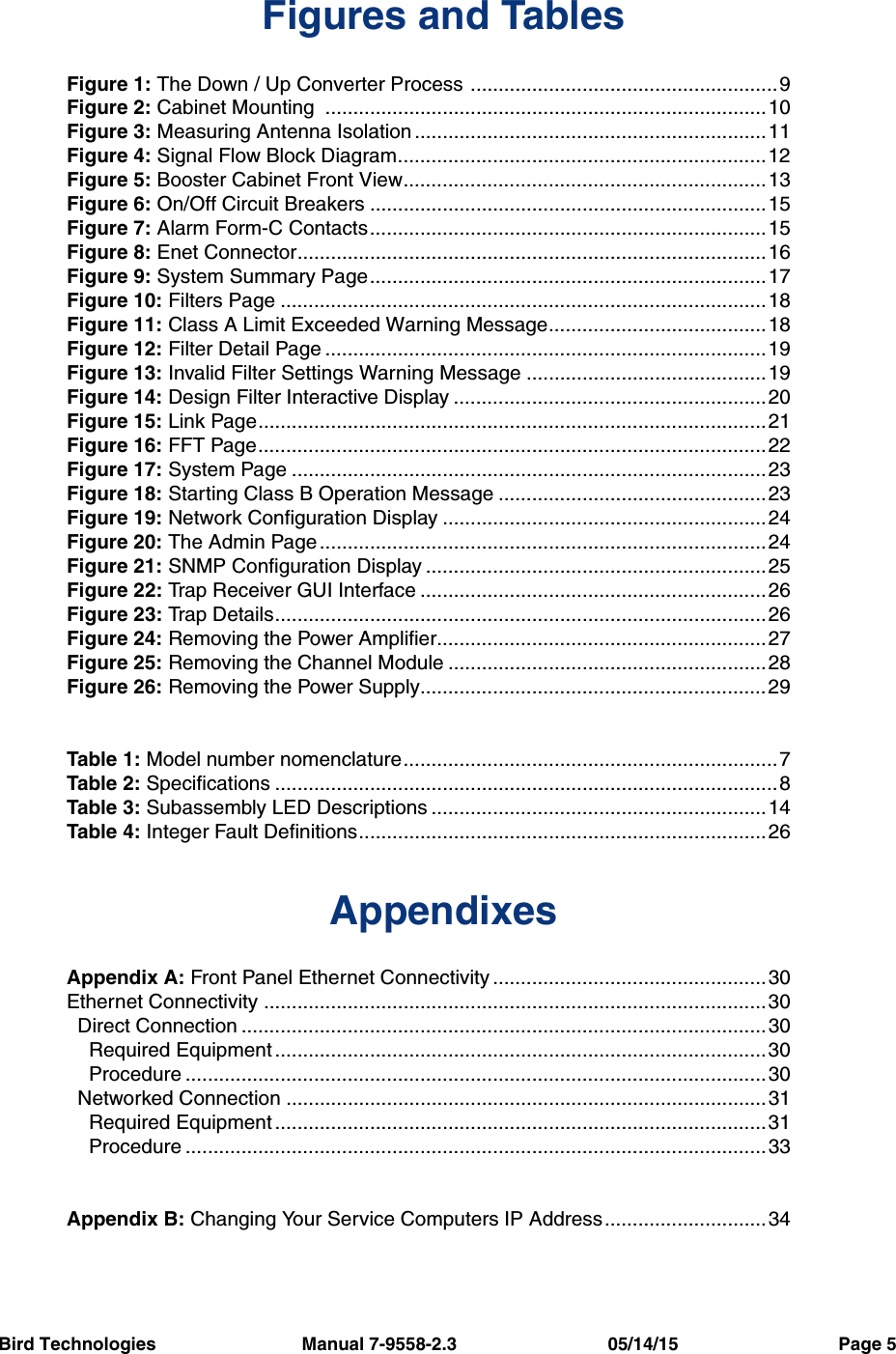 Bird Technologies                             Manual 7-9558-2.3                              05/14/15                                Page 5Figures and TablesFigure 1: The Down / Up Converter Process .......................................................9Figure 2: Cabinet Mounting  ...............................................................................10Figure 3: Measuring Antenna Isolation ...............................................................11Figure 4: Signal Flow Block Diagram..................................................................12Figure 5: Booster Cabinet Front View.................................................................13Figure 6: On/Off Circuit Breakers .......................................................................15Figure 7: Alarm Form-C Contacts.......................................................................15Figure 8: Enet Connector....................................................................................16Figure 9: System Summary Page.......................................................................17Figure 10: Filters Page .......................................................................................18Figure 11: Class A Limit Exceeded Warning Message.......................................18Figure 12: Filter Detail Page ...............................................................................19Figure 13: Invalid Filter Settings Warning Message ...........................................19Figure 14: Design Filter Interactive Display ........................................................20Figure 15: Link Page...........................................................................................21Figure 16: FFT Page...........................................................................................22Figure 17: System Page .....................................................................................23Figure 18: Starting Class B Operation Message ................................................23Figure 19: Network Configuration Display ..........................................................24Figure 20: The Admin Page................................................................................24Figure 21: SNMP Configuration Display .............................................................25Figure 22: Trap Receiver GUI Interface ..............................................................26Figure 23: Trap Details........................................................................................26Figure 24: Removing the Power Amplifier...........................................................27Figure 25: Removing the Channel Module .........................................................28Figure 26: Removing the Power Supply..............................................................29Table 1: Model number nomenclature...................................................................7Table 2: Specifications ..........................................................................................8Table 3: Subassembly LED Descriptions ............................................................14Table 4: Integer Fault Definitions.........................................................................26AppendixesAppendix A: Front Panel Ethernet Connectivity .................................................30Ethernet Connectivity ..........................................................................................30  Direct Connection ..............................................................................................30    Required Equipment ........................................................................................30    Procedure ........................................................................................................30  Networked Connection ......................................................................................31    Required Equipment ........................................................................................31    Procedure ........................................................................................................33Appendix B: Changing Your Service Computers IP Address.............................34