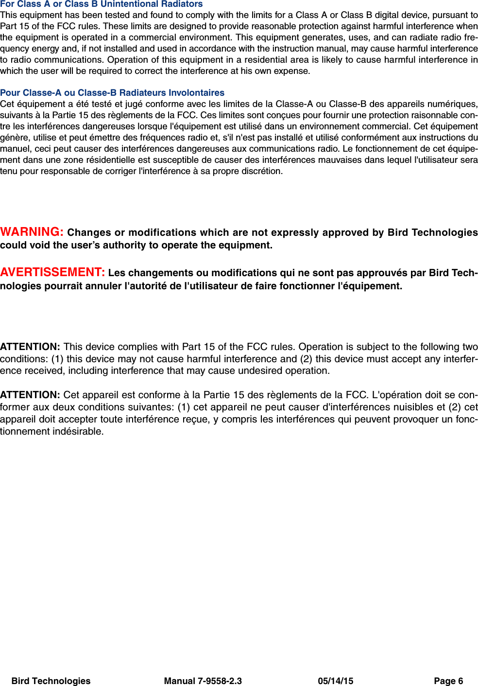 Bird Technologies                             Manual 7-9558-2.3                              05/14/15                                Page 6For Class A or Class B Unintentional RadiatorsThis equipment has been tested and found to comply with the limits for a Class A or Class B digital device, pursuant toPart 15 of the FCC rules. These limits are designed to provide reasonable protection against harmful interference whenthe equipment is operated in a commercial environment. This equipment generates, uses, and can radiate radio fre-quency energy and, if not installed and used in accordance with the instruction manual, may cause harmful interferenceto radio communications. Operation of this equipment in a residential area is likely to cause harmful interference inwhich the user will be required to correct the interference at his own expense.Pour Classe-A ou Classe-B Radiateurs InvolontairesCet équipement a été testé et jugé conforme avec les limites de la Classe-A ou Classe-B des appareils numériques,suivants à la Partie 15 des règlements de la FCC. Ces limites sont conçues pour fournir une protection raisonnable con-tre les interférences dangereuses lorsque l&apos;équipement est utilisé dans un environnement commercial. Cet équipementgénère, utilise et peut émettre des fréquences radio et, s&apos;il n&apos;est pas installé et utilisé conformément aux instructions dumanuel, ceci peut causer des interférences dangereuses aux communications radio. Le fonctionnement de cet équipe-ment dans une zone résidentielle est susceptible de causer des interférences mauvaises dans lequel l&apos;utilisateur seratenu pour responsable de corriger l&apos;interférence à sa propre discrétion.WARNING: Changes or modifications which are not expressly approved by Bird Technologiescould void the user’s authority to operate the equipment.AVERTISSEMENT: Les changements ou modifications qui ne sont pas approuvés par Bird Tech-nologies pourrait annuler l&apos;autorité de l&apos;utilisateur de faire fonctionner l&apos;équipement.ATTENTION: This device complies with Part 15 of the FCC rules. Operation is subject to the following twoconditions: (1) this device may not cause harmful interference and (2) this device must accept any interfer-ence received, including interference that may cause undesired operation.ATTENTION: Cet appareil est conforme à la Partie 15 des règlements de la FCC. L&apos;opération doit se con-former aux deux conditions suivantes: (1) cet appareil ne peut causer d&apos;interférences nuisibles et (2) cetappareil doit accepter toute interférence reçue, y compris les interférences qui peuvent provoquer un fonc-tionnement indésirable.