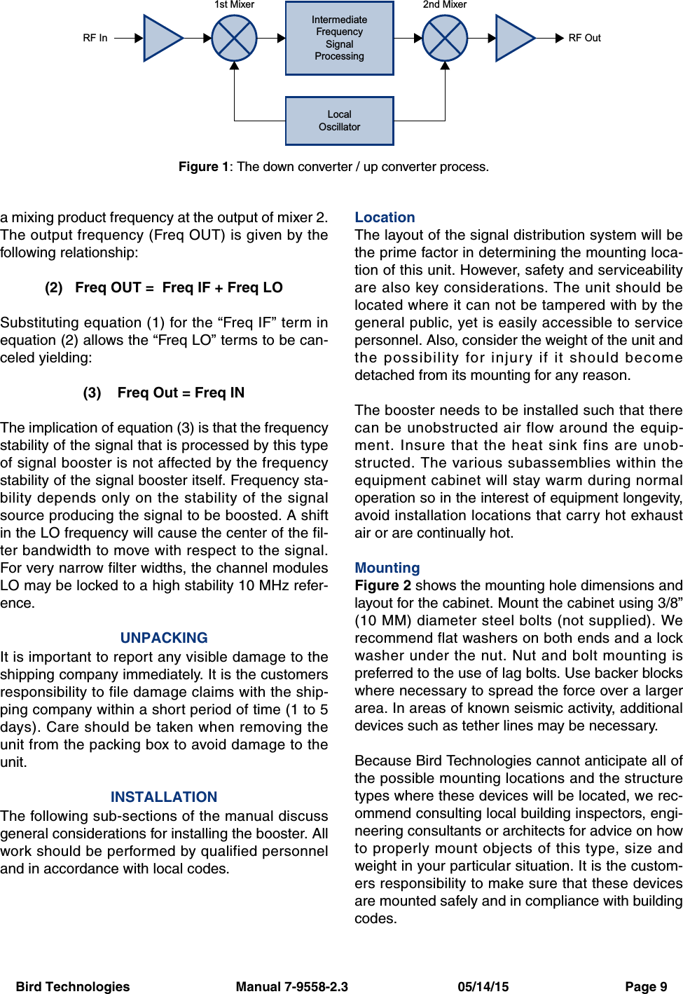 Bird Technologies                             Manual 7-9558-2.3                              05/14/15                                Page 9a mixing product frequency at the output of mixer 2.The output frequency (Freq OUT) is given by thefollowing relationship:(2)   Freq OUT =  Freq IF + Freq LOSubstituting equation (1) for the “Freq IF” term inequation (2) allows the “Freq LO” terms to be can-celed yielding:(3)    Freq Out = Freq INThe implication of equation (3) is that the frequencystability of the signal that is processed by this typeof signal booster is not affected by the frequencystability of the signal booster itself. Frequency sta-bility depends only on the stability of the signalsource producing the signal to be boosted. A shiftin the LO frequency will cause the center of the fil-ter bandwidth to move with respect to the signal.For very narrow filter widths, the channel modulesLO may be locked to a high stability 10 MHz refer-ence.UNPACKINGIt is important to report any visible damage to theshipping company immediately. It is the customersresponsibility to file damage claims with the ship-ping company within a short period of time (1 to 5days). Care should be taken when removing theunit from the packing box to avoid damage to theunit.INSTALLATIONThe following sub-sections of the manual discussgeneral considerations for installing the booster. Allwork should be performed by qualified personneland in accordance with local codes.LocationThe layout of the signal distribution system will bethe prime factor in determining the mounting loca-tion of this unit. However, safety and serviceabilityare also key considerations. The unit should belocated where it can not be tampered with by thegeneral public, yet is easily accessible to servicepersonnel. Also, consider the weight of the unit andthe possibility for injury if it should becomedetached from its mounting for any reason.The booster needs to be installed such that therecan be unobstructed air flow around the equip-ment. Insure that the heat sink fins are unob-structed. The various subassemblies within theequipment cabinet will stay warm during normaloperation so in the interest of equipment longevity,avoid installation locations that carry hot exhaustair or are continually hot.MountingFigure 2 shows the mounting hole dimensions andlayout for the cabinet. Mount the cabinet using 3/8”(10 MM) diameter steel bolts (not supplied). Werecommend flat washers on both ends and a lockwasher under the nut. Nut and bolt mounting ispreferred to the use of lag bolts. Use backer blockswhere necessary to spread the force over a largerarea. In areas of known seismic activity, additionaldevices such as tether lines may be necessary.Because Bird Technologies cannot anticipate all ofthe possible mounting locations and the structuretypes where these devices will be located, we rec-ommend consulting local building inspectors, engi-neering consultants or architects for advice on howto properly mount objects of this type, size andweight in your particular situation. It is the custom-ers responsibility to make sure that these devicesare mounted safely and in compliance with buildingcodes.IntermediateFrequencySignalProcessing1st Mixer 2nd MixerRF OutRF InLocalOscillatorFigure 1: The down converter / up converter process.