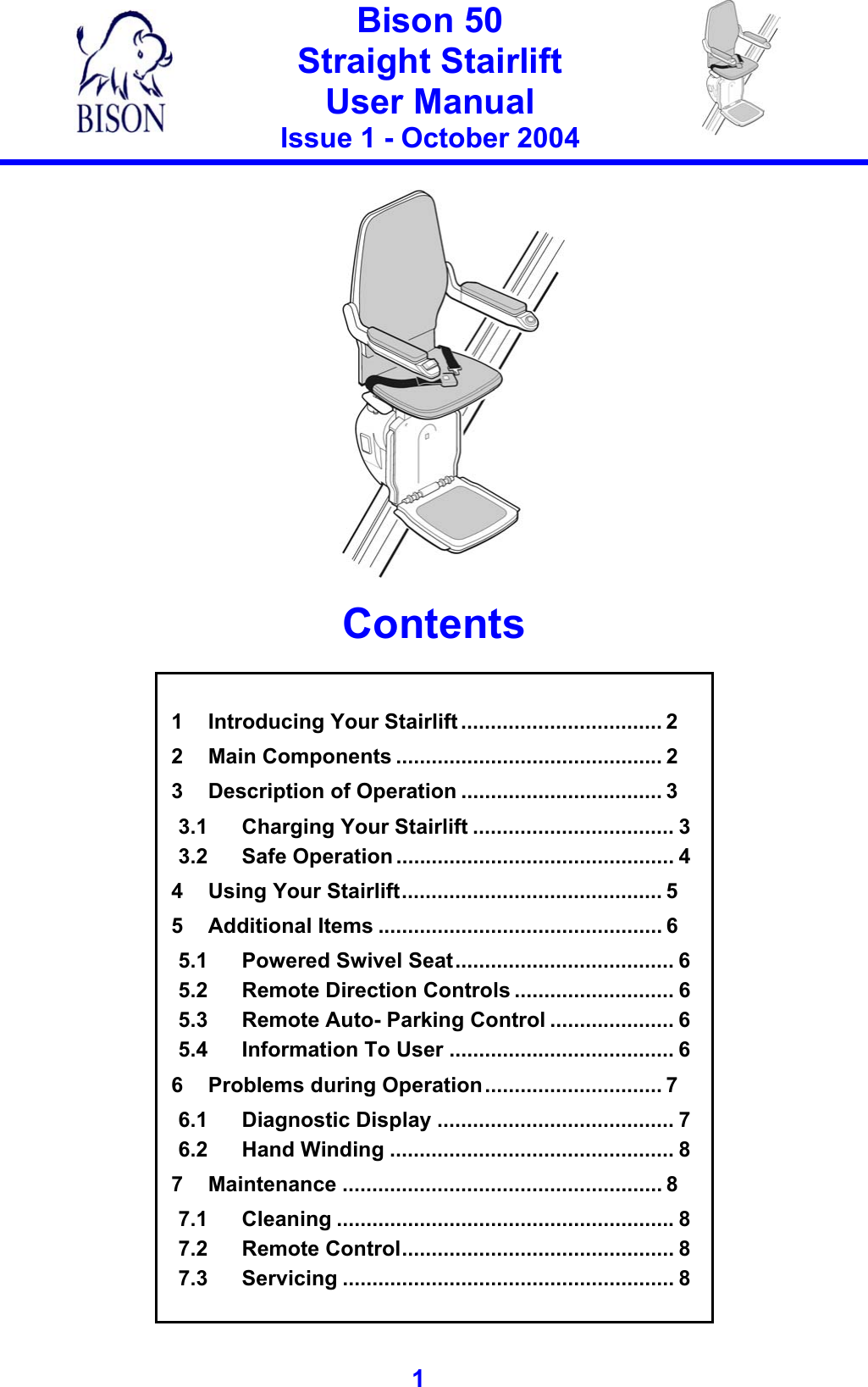   Bison 50 Straight Stairlift User Manual Issue 1 - October 2004   1     Contents   1 Introducing Your Stairlift .................................. 2 2 Main Components ............................................. 2 3 Description of Operation .................................. 3 3.1 Charging Your Stairlift .................................. 3 3.2 Safe Operation ............................................... 4 4 Using Your Stairlift............................................ 5 5 Additional Items ................................................ 6 5.1 Powered Swivel Seat..................................... 6 5.2 Remote Direction Controls ........................... 6 5.3 Remote Auto- Parking Control ..................... 6 5.4 Information To User ...................................... 6 6 Problems during Operation.............................. 7 6.1 Diagnostic Display ........................................ 7 6.2 Hand Winding ................................................ 8 7 Maintenance ...................................................... 8 7.1 Cleaning ......................................................... 8 7.2 Remote Control.............................................. 8 7.3 Servicing ........................................................ 8   