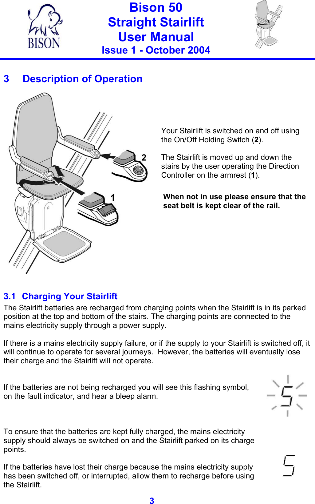   Bison 50 Straight Stairlift User Manual Issue 1 - October 2004   3   3  Description of Operation     Your Stairlift is switched on and off using the On/Off Holding Switch (2).    The Stairlift is moved up and down the stairs by the user operating the Direction Controller on the armrest (1).  When not in use please ensure that the seat belt is kept clear of the rail.  3.1  Charging Your Stairlift The Stairlift batteries are recharged from charging points when the Stairlift is in its parked position at the top and bottom of the stairs. The charging points are connected to the mains electricity supply through a power supply.  If there is a mains electricity supply failure, or if the supply to your Stairlift is switched off, it will continue to operate for several journeys.  However, the batteries will eventually lose their charge and the Stairlift will not operate.    If the batteries are not being recharged you will see this flashing symbol, on the fault indicator, and hear a bleep alarm.     To ensure that the batteries are kept fully charged, the mains electricity supply should always be switched on and the Stairlift parked on its charge points.  If the batteries have lost their charge because the mains electricity supply has been switched off, or interrupted, allow them to recharge before using the Stairlift.       