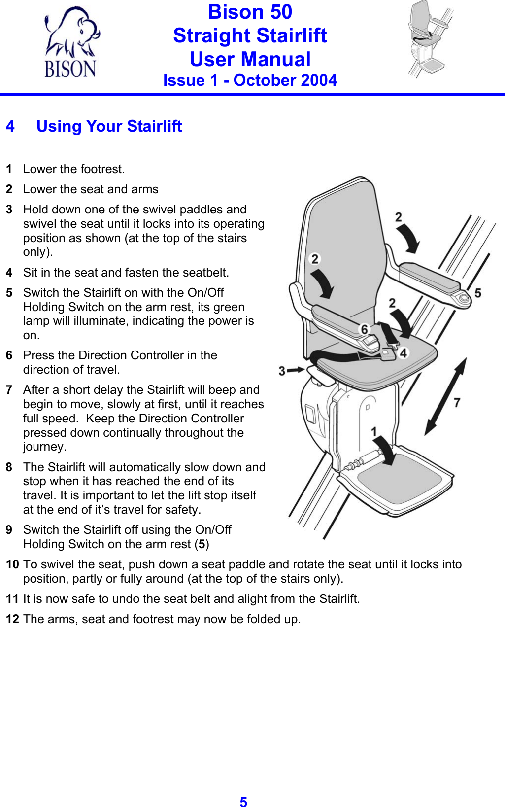   Bison 50 Straight Stairlift User Manual Issue 1 - October 2004   5   4 Using Your Stairlift  1  Lower the footrest. 2  Lower the seat and arms 3  Hold down one of the swivel paddles and swivel the seat until it locks into its operating position as shown (at the top of the stairs only). 4  Sit in the seat and fasten the seatbelt. 5  Switch the Stairlift on with the On/Off Holding Switch on the arm rest, its green lamp will illuminate, indicating the power is on. 6  Press the Direction Controller in the direction of travel. 7  After a short delay the Stairlift will beep and begin to move, slowly at first, until it reaches full speed.  Keep the Direction Controller pressed down continually throughout the journey.   8  The Stairlift will automatically slow down and stop when it has reached the end of its travel. It is important to let the lift stop itself at the end of it’s travel for safety. 9  Switch the Stairlift off using the On/Off Holding Switch on the arm rest (5)   10 To swivel the seat, push down a seat paddle and rotate the seat until it locks into position, partly or fully around (at the top of the stairs only). 11 It is now safe to undo the seat belt and alight from the Stairlift. 12 The arms, seat and footrest may now be folded up. 