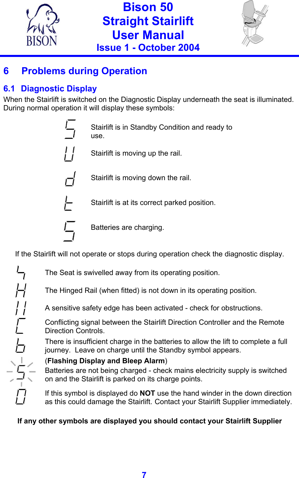   Bison 50 Straight Stairlift User Manual Issue 1 - October 2004   7   6  Problems during Operation 6.1 Diagnostic Display When the Stairlift is switched on the Diagnostic Display underneath the seat is illuminated. During normal operation it will display these symbols:   Stairlift is in Standby Condition and ready to use.  Stairlift is moving up the rail.   Stairlift is moving down the rail.   Stairlift is at its correct parked position.   Batteries are charging.    If the Stairlift will not operate or stops during operation check the diagnostic display.   The Seat is swivelled away from its operating position.  The Hinged Rail (when fitted) is not down in its operating position.  A sensitive safety edge has been activated - check for obstructions.  Conflicting signal between the Stairlift Direction Controller and the Remote Direction Controls.  There is insufficient charge in the batteries to allow the lift to complete a full journey.  Leave on charge until the Standby symbol appears.  (Flashing Display and Bleep Alarm)  Batteries are not being charged - check mains electricity supply is switched on and the Stairlift is parked on its charge points.  If this symbol is displayed do NOT use the hand winder in the down direction as this could damage the Stairlift. Contact your Stairlift Supplier immediately.  If any other symbols are displayed you should contact your Stairlift Supplier  