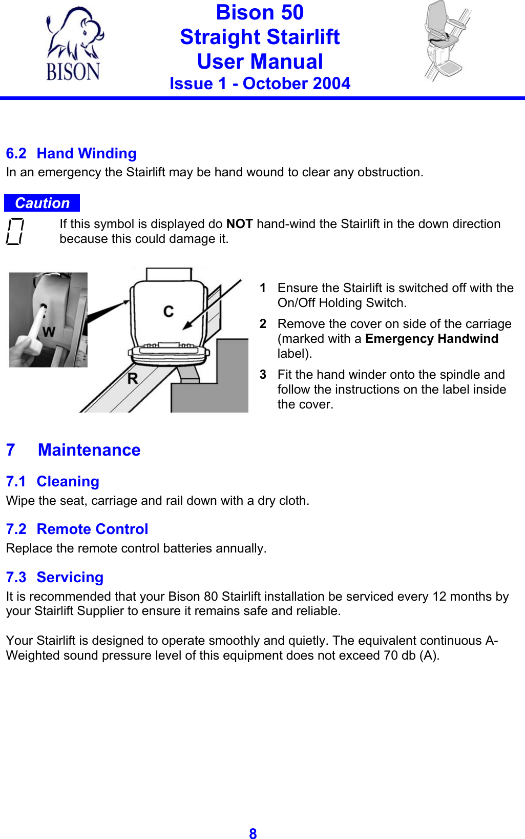   Bison 50 Straight Stairlift User Manual Issue 1 - October 2004   8    6.2 Hand Winding In an emergency the Stairlift may be hand wound to clear any obstruction.  Caution  If this symbol is displayed do NOT hand-wind the Stairlift in the down direction because this could damage it.   1  Ensure the Stairlift is switched off with the On/Off Holding Switch. 2  Remove the cover on side of the carriage (marked with a Emergency Handwind label). 3  Fit the hand winder onto the spindle and follow the instructions on the label inside the cover.  7 Maintenance 7.1 Cleaning Wipe the seat, carriage and rail down with a dry cloth. 7.2 Remote Control Replace the remote control batteries annually. 7.3 Servicing It is recommended that your Bison 80 Stairlift installation be serviced every 12 months by your Stairlift Supplier to ensure it remains safe and reliable.  Your Stairlift is designed to operate smoothly and quietly. The equivalent continuous A-Weighted sound pressure level of this equipment does not exceed 70 db (A).  