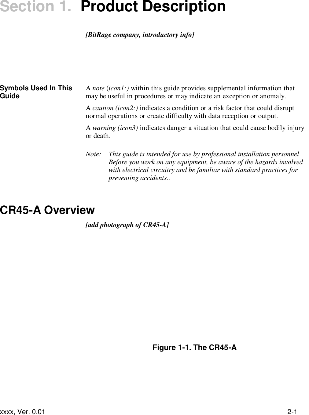  xxxx, Ver. 0.01 2-1 Section 1.  Product Description   [BitRage company, introductory info]       Symbols Used In This Guide A note (icon1:) within this guide provides supplemental information that may be useful in procedures or may indicate an exception or anomaly. A caution (icon2:) indicates a condition or a risk factor that could disrupt normal operations or create difficulty with data reception or output. A warning (icon3) indicates danger a situation that could cause bodily injury or death.  Note:  This guide is intended for use by professional installation personnel Before you work on any equipment, be aware of the hazards involved with electrical circuitry and be familiar with standard practices for preventing accidents..   CR45-A Overview  [add photograph of CR45-A]          Figure 1-1. The CR45-A 