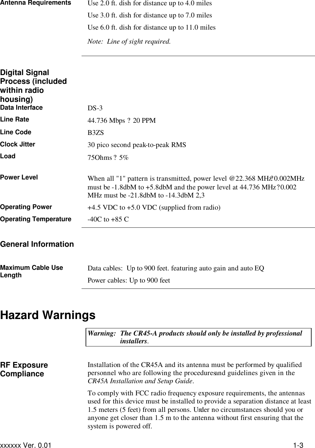 Troubleshooting xxxxxx Ver. 0.01 1-3 Antenna Requirements Use 2.0 ft. dish for distance up to 4.0 miles Use 3.0 ft. dish for distance up to 7.0 miles Use 6.0 ft. dish for distance up to 11.0 miles Note:  Line of sight required.    Digital Signal Process (included within radio housing)  Data Interface DS-3 Line Rate 44.736 Mbps ? 20 PPM Line Code B3ZS Clock Jitter 30 pico second peak-to-peak RMS Load 75Ohms ? 5%  Power Level When all &quot;1&quot; pattern is transmitted, power level @22.368 MHz ?0.002MHz must be -1.8dbM to +5.8dbM and the power level at 44.736 MHz ?0.002 MHz must be -21.8dbM to -14.3dbM 2,3 Operating Power +4.5 VDC to +5.0 VDC (supplied from radio) Operating Temperature -40C to +85 C   General Information   Maximum Cable Use Length Data cables:  Up to 900 feet. featuring auto gain and auto EQ Power cables: Up to 900 feet   Hazard Warnings  Warning: The CR45-A products should only be installed by professional installers.   RF Exposure Compliance  Installation of the CR45A and its antenna must be performed by qualified personnel who are following the procedures and guidelines given in the CR45A Installation and Setup Guide. To comply with FCC radio frequency exposure requirements, the antennas used for this device must be installed to provide a separation distance at least 1.5 meters (5 feet) from all persons. Under no circumstances should you or anyone get closer than 1.5 m to the antenna without first ensuring that the system is powered off. 