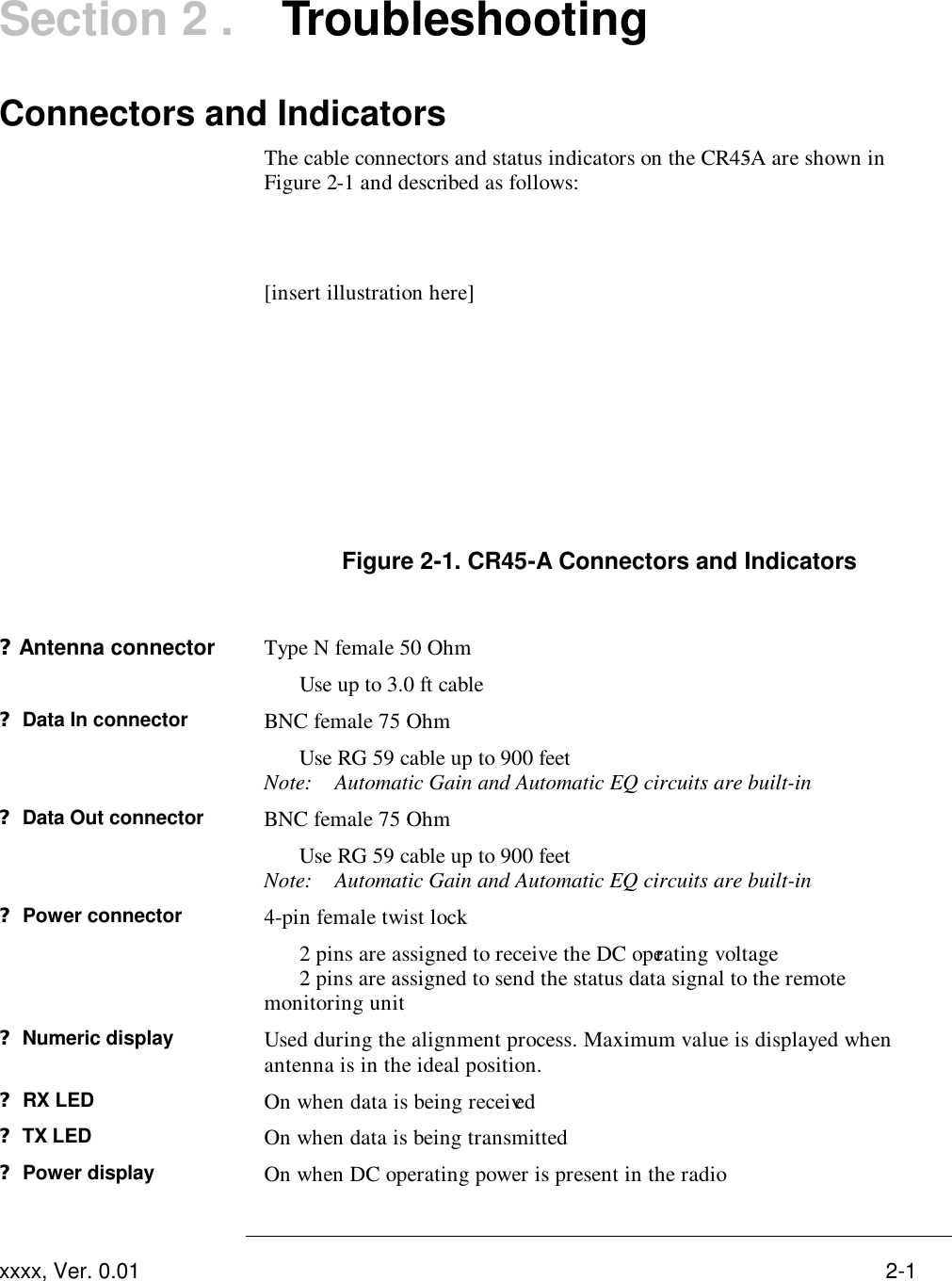  xxxx, Ver. 0.01 2-1 Section 2 .   Troubleshooting Connectors and Indicators   The cable connectors and status indicators on the CR45-A are shown in Figure 2-1 and described as follows:   [insert illustration here]       Figure 2-1. CR45-A Connectors and Indicators  ?Antenna connector Type N female 50 Ohm  Use up to 3.0 ft cable ? Data In connector BNC female 75 Ohm  Use RG 59 cable up to 900 feet Note: Automatic Gain and Automatic EQ circuits are built-in ? Data Out connector BNC female 75 Ohm   Use RG 59 cable up to 900 feet Note: Automatic Gain and Automatic EQ circuits are built-in ? Power connector 4-pin female twist lock  2 pins are assigned to receive the DC operating voltage  2 pins are assigned to send the status data signal to the remote monitoring unit ? Numeric display Used during the alignment process. Maximum value is displayed when antenna is in the ideal position. ? RX LED  On when data is being received ? TX LED On when data is being transmitted ? Power display On when DC operating power is present in the radio  