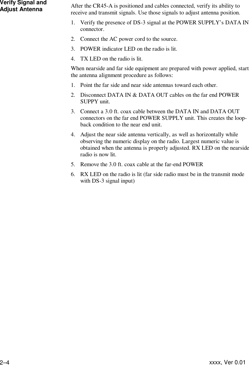 Installing the Equipment  xxxx, Ver 0.01 2–4Verify Signal and Adjust Antenna After the CR45-A is positioned and cables connected, verify its ability to receive and transmit signals. Use those signals to adjust antenna position. 1. Verify the presence of DS-3 signal at the POWER SUPPLY’s DATA IN connector. 2. Connect the AC power cord to the source. 3. POWER indicator LED on the radio is lit. 4. TX LED on the radio is lit. When nearside and far side equipment are prepared with power applied, start the antenna alignment procedure as follows: 1. Point the far side and near side antennas toward each other. 2. Disconnect DATA IN &amp; DATA OUT cables on the far end POWER SUPPY unit. 3. Connect a 3.0 ft. coax cable between the DATA IN and DATA OUT connectors on the far end POWER SUPPLY unit. This creates the loop-back condition to the near end unit. 4. Adjust the near side antenna vertically, as well as horizontally while observing the numeric display on the radio. Largest numeric value is obtained when the antenna is properly adjusted. RX LED on the nearside radio is now lit. 5. Remove the 3.0 ft. coax cable at the far-end POWER  6. RX LED on the radio is lit (far side radio must be in the transmit mode with DS-3 signal input)    