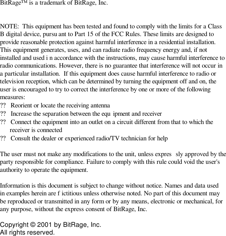 BitRage™ is a trademark of BitRage, Inc.    NOTE:  This equipment has been tested and found to comply with the limits for a Class B digital device, pursu ant to Part 15 of the FCC Rules. These limits are designed to provide reasonable protection against harmful interference in a residential installation.  This equipment generates, uses, and can radiate radio frequency energy and, if not installed and used i n accordance with the instructions, may cause harmful interference to radio communications. However, there is no guarantee that interference will not occur in a particular installation.  If this equipment does cause harmful interference to radio or television reception, which can be determined by turning the equipment off and on, the user is encouraged to try to correct the interference by one or more of the following measures: ??Reorient or locate the receiving antenna  ??Increase the separation between the equ ipment and receiver  ??Connect the equipment into an outlet on a circuit different from that to which the receiver is connected  ??Consult the dealer or experienced radio/TV technician for help   The user must not make any modifications to the unit, unless expres sly approved by the party responsible for compliance. Failure to comply with this rule could void the user&apos;s authority to operate the equipment.   Information is this document is subject to change without notice. Names and data used in examples herein are f ictitious unless otherwise noted. No part of this document may be reproduced or transmitted in any form or by any means, electronic or mechanical, for any purpose, without the express consent of BitRage, Inc.   Copyright © 2001 by BitRage, Inc.  All rights reserved.   