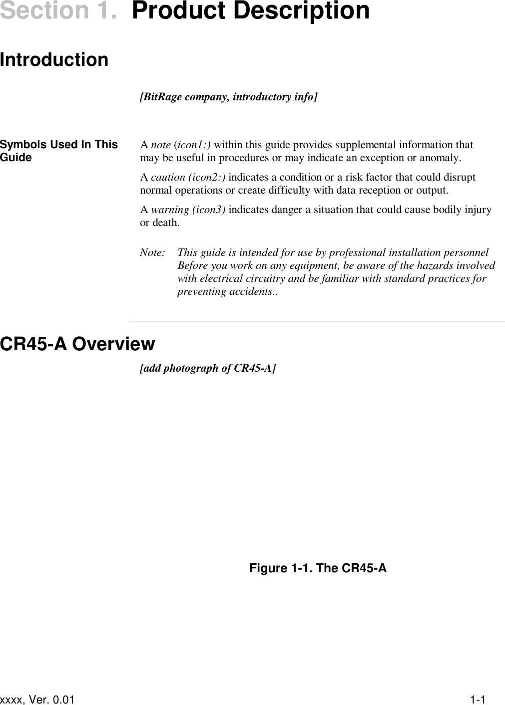 xxxx, Ver. 0.01 1-1 Section 1.  Product Description Introduction   [BitRage company, introductory info]    Symbols Used In This Guide A note (icon1:) within this guide provides supplemental information that may be useful in procedures or may indicate an exception or anomaly. A caution (icon2:) indicates a condition or a risk factor that could disrupt normal operations or create difficulty with data reception or output. A warning (icon3) indicates danger a situation that could cause bodily injury or death.  Note:  This guide is intended for use by professional installation personnel Before you work on any equipment, be aware of the hazards involved with electrical circuitry and be familiar with standard practices for preventing accidents..   CR45-A Overview  [add photograph of CR45-A]          Figure 1-1. The CR45-A 