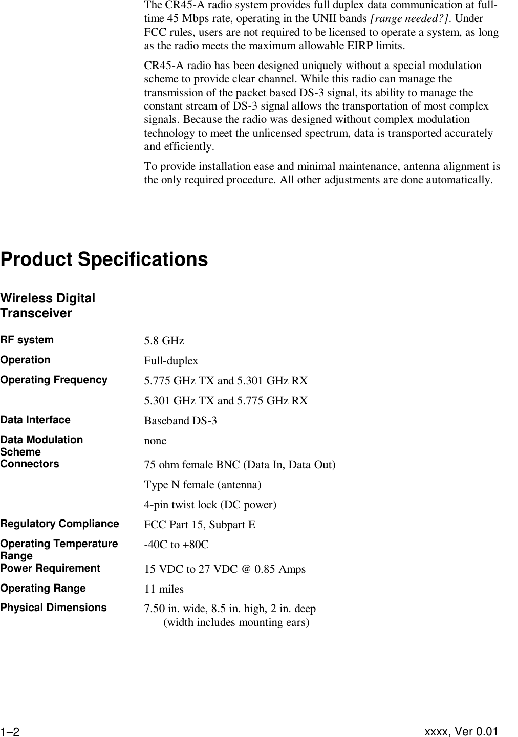 Product Description  xxxx, Ver 0.01 1–2 The CR45-A radio system provides full duplex data communication at full-time 45 Mbps rate, operating in the UNII bands [range needed?]. Under FCC rules, users are not required to be licensed to operate a system, as long as the radio meets the maximum allowable EIRP limits. CR45-A radio has been designed uniquely without a special modulation scheme to provide clear channel. While this radio can manage the transmission of the packet based DS-3 signal, its ability to manage the constant stream of DS-3 signal allows the transportation of most complex signals. Because the radio was designed without complex modulation technology to meet the unlicensed spectrum, data is transported accurately and efficiently.  To provide installation ease and minimal maintenance, antenna alignment is the only required procedure. All other adjustments are done automatically.     Product Specifications  Wireless Digital Transceiver   RF system 5.8 GHz Operation Full-duplex Operating Frequency 5.775 GHz TX and 5.301 GHz RX 5.301 GHz TX and 5.775 GHz RX Data Interface Baseband DS-3 Data Modulation Scheme none Connectors 75 ohm female BNC (Data In, Data Out) Type N female (antenna) 4-pin twist lock (DC power) Regulatory Compliance FCC Part 15, Subpart E Operating Temperature Range -40C to +80C Power Requirement 15 VDC to 27 VDC @ 0.85 Amps Operating Range 11 miles Physical Dimensions 7.50 in. wide, 8.5 in. high, 2 in. deep   (width includes mounting ears) 