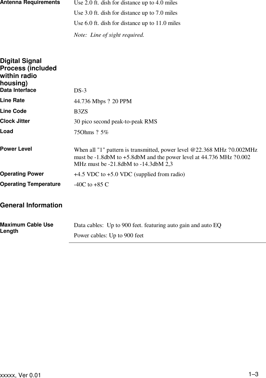 Product Description xxxxx, Ver 0.01 1–3Antenna Requirements Use 2.0 ft. dish for distance up to 4.0 miles Use 3.0 ft. dish for distance up to 7.0 miles Use 6.0 ft. dish for distance up to 11.0 miles Note:  Line of sight required.    Digital Signal Process (included within radio housing)  Data Interface DS-3 Line Rate 44.736 Mbps ? 20 PPM Line Code B3ZS Clock Jitter 30 pico second peak-to-peak RMS Load 75Ohms ? 5%  Power Level When all &quot;1&quot; pattern is transmitted, power level @22.368 MHz ?0.002MHz must be -1.8dbM to +5.8dbM and the power level at 44.736 MHz ?0.002 MHz must be -21.8dbM to -14.3dbM 2,3 Operating Power +4.5 VDC to +5.0 VDC (supplied from radio) Operating Temperature -40C to +85 C   General Information   Maximum Cable Use Length Data cables:  Up to 900 feet. featuring auto gain and auto EQ Power cables: Up to 900 feet    