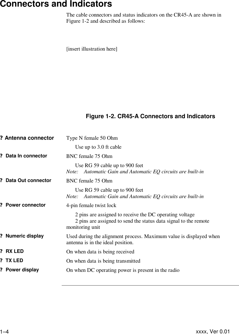 Product Description  xxxx, Ver 0.01 1–4Connectors and Indicators   The cable connectors and status indicators on the CR45-A are shown in Figure 1-2 and described as follows:   [insert illustration here]       Figure 1-2. CR45-A Connectors and Indicators  ?Antenna connector Type N female 50 Ohm  Use up to 3.0 ft cable ? Data In connector BNC female 75 Ohm  Use RG 59 cable up to 900 feet Note: Automatic Gain and Automatic EQ circuits are built-in ? Data Out connector BNC female 75 Ohm   Use RG 59 cable up to 900 feet Note: Automatic Gain and Automatic EQ circuits are built-in ? Power connector 4-pin female twist lock  2 pins are assigned to receive the DC operating voltage  2 pins are assigned to send the status data signal to the remote monitoring unit ? Numeric display Used during the alignment process. Maximum value is displayed when antenna is in the ideal position. ? RX LED  On when data is being received ? TX LED On when data is being transmitted ? Power display On when DC operating power is present in the radio     