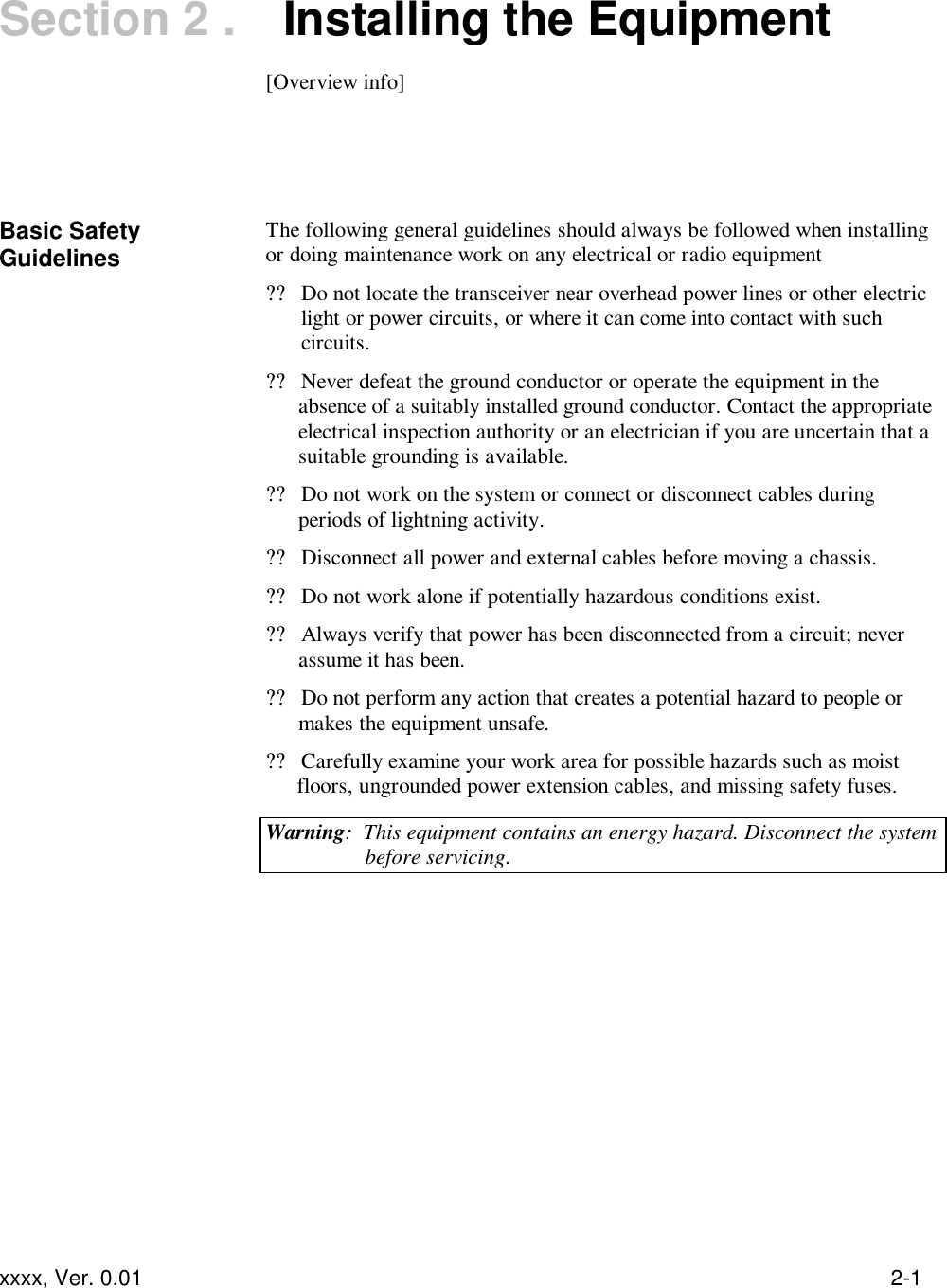  xxxx, Ver. 0.01 2-1 Section 2 .   Installing the Equipment  [Overview info]    Basic Safety Guidelines The following general guidelines should always be followed when installing or doing maintenance work on any electrical or radio equipment  ??Do not locate the transceiver near overhead power lines or other electric light or power circuits, or where it can come into contact with such circuits. ??Never defeat the ground conductor or operate the equipment in the absence of a suitably installed ground conductor. Contact the appropriate electrical inspection authority or an electrician if you are uncertain that a suitable grounding is available. ??Do not work on the system or connect or disconnect cables during periods of lightning activity. ??Disconnect all power and external cables before moving a chassis. ??Do not work alone if potentially hazardous conditions exist. ??Always verify that power has been disconnected from a circuit; never assume it has been. ??Do not perform any action that creates a potential hazard to people or makes the equipment unsafe. ??Carefully examine your work area for possible hazards such as moist floors, ungrounded power extension cables, and missing safety fuses. Warning:  This equipment contains an energy hazard. Disconnect the system before servicing.  