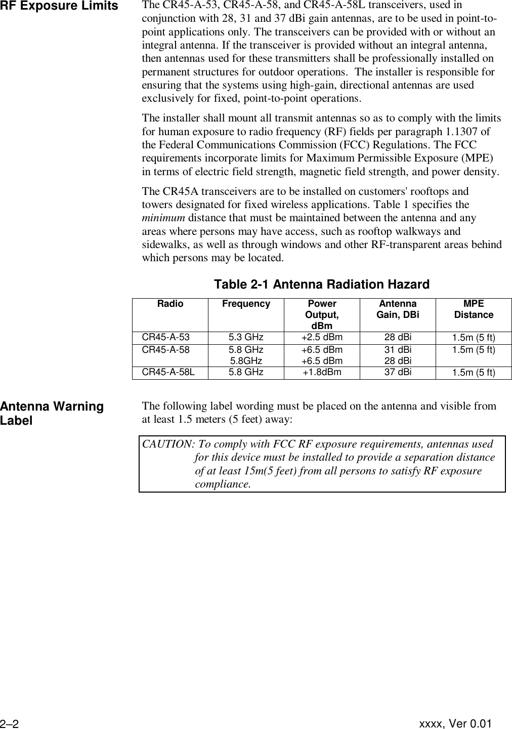 Installing the Equipment  xxxx, Ver 0.01 2–2RF Exposure Limits The CR45-A-53, CR45-A-58, and CR45-A-58L transceivers, used in conjunction with 28, 31 and 37 dBi gain antennas, are to be used in point-to-point applications only. The transceivers can be provided with or without an integral antenna. If the transceiver is provided without an integral antenna, then antennas used for these transmitters shall be professionally installed on permanent structures for outdoor operations.  The installer is responsible for ensuring that the systems using high-gain, directional antennas are used exclusively for fixed, point-to-point operations. The installer shall mount all transmit antennas so as to comply with the limits for human exposure to radio frequency (RF) fields per paragraph 1.1307 of the Federal Communications Commission (FCC) Regulations. The FCC requirements incorporate limits for Maximum Permissible Exposure (MPE) in terms of electric field strength, magnetic field strength, and power density. The CR45A transceivers are to be installed on customers&apos; rooftops and towers designated for fixed wireless applications. Table 1 specifies the minimum distance that must be maintained between the antenna and any areas where persons may have access, such as rooftop walkways and sidewalks, as well as through windows and other RF-transparent areas behind which persons may be located. Table 2-1 Antenna Radiation Hazard  Radio Frequency Power Output, dBm Antenna Gain, DBi MPE Distance   CR45-A-53 5.3 GHz +2.5 dBm 28 dBi 1.5m (5 ft)  CR45-A-58 5.8 GHz 5.8GHz +6.5 dBm +6.5 dBm 31 dBi 28 dBi 1.5m (5 ft)   CR45-A-58L 5.8 GHz +1.8dBm 37 dBi 1.5m (5 ft)   Antenna Warning Label The following label wording must be placed on the antenna and visible from at least 1.5 meters (5 feet) away: CAUTION: To comply with FCC RF exposure requirements, antennas used for this device must be installed to provide a separation distance of at least 15m(5 feet) from all persons to satisfy RF exposure compliance.  