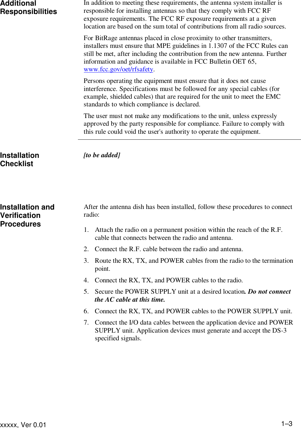 Installing the Equipment xxxxx, Ver 0.01 1–3Additional Responsibilities In addition to meeting these requirements, the antenna system installer is responsible for installing antennas so that they comply with FCC RF exposure requirements. The FCC RF exposure requirements at a given location are based on the sum total of contributions from all radio sources. For BitRage antennas placed in close proximity to other transmitters, installers must ensure that MPE guidelines in 1.1307 of the FCC Rules can still be met, after including the contribution from the new antenna. Further information and guidance is available in FCC Bulletin OET 65, www.fcc.gov/oet/rfsafety. Persons operating the equipment must ensure that it does not cause interference. Specifications must be followed for any special cables (for example, shielded cables) that are required for the unit to meet the EMC standards to which compliance is declared. The user must not make any modifications to the unit, unless expressly approved by the party responsible for compliance. Failure to comply with this rule could void the user&apos;s authority to operate the equipment.   Installation Checklist  [to be added]       Installation and Verification Procedures After the antenna dish has been installed, follow these procedures to connect radio: 1. Attach the radio on a permanent position within the reach of the R.F. cable that connects between the radio and antenna. 2. Connect the R.F. cable between the radio and antenna. 3. Route the RX, TX, and POWER cables from the radio to the termination point. 4. Connect the RX, TX, and POWER cables to the radio. 5. Secure the POWER SUPPLY unit at a desired location. Do not connect the AC cable at this time. 6. Connect the RX, TX, and POWER cables to the POWER SUPPLY unit. 7. Connect the I/O data cables between the application device and POWER SUPPLY unit. Application devices must generate and accept the DS-3 specified signals.  