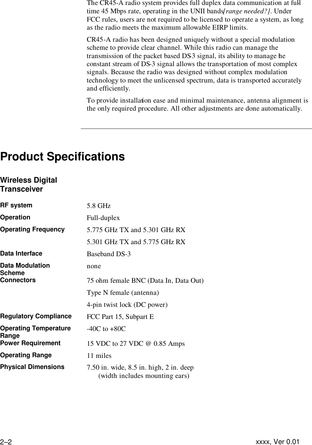 Troubleshooting  xxxx, Ver 0.01 2–2 The CR45-A radio system provides full duplex data communication at full-time 45 Mbps rate, operating in the UNII bands [range needed?]. Under FCC rules, users are not required to be licensed to operate a system, as long as the radio meets the maximum allowable EIRP limits. CR45-A radio has been designed uniquely without a special modulation scheme to provide clear channel. While this radio can manage the transmission of the packet based DS-3 signal, its ability to manage the constant stream of DS-3 signal allows the transportation of most complex signals. Because the radio was designed without complex modulation technology to meet the unlicensed spectrum, data is transported accurately and efficiently.  To provide installation ease and minimal maintenance, antenna alignment is the only required procedure. All other adjustments are done automatically.     Product Specifications  Wireless Digital Transceiver   RF system 5.8 GHz Operation Full-duplex Operating Frequency 5.775 GHz TX and 5.301 GHz RX 5.301 GHz TX and 5.775 GHz RX Data Interface Baseband DS-3 Data Modulation Scheme none Connectors 75 ohm female BNC (Data In, Data Out) Type N female (antenna) 4-pin twist lock (DC power) Regulatory Compliance FCC Part 15, Subpart E Operating Temperature Range -40C to +80C Power Requirement 15 VDC to 27 VDC @ 0.85 Amps Operating Range 11 miles Physical Dimensions 7.50 in. wide, 8.5 in. high, 2 in. deep   (width includes mounting ears) 