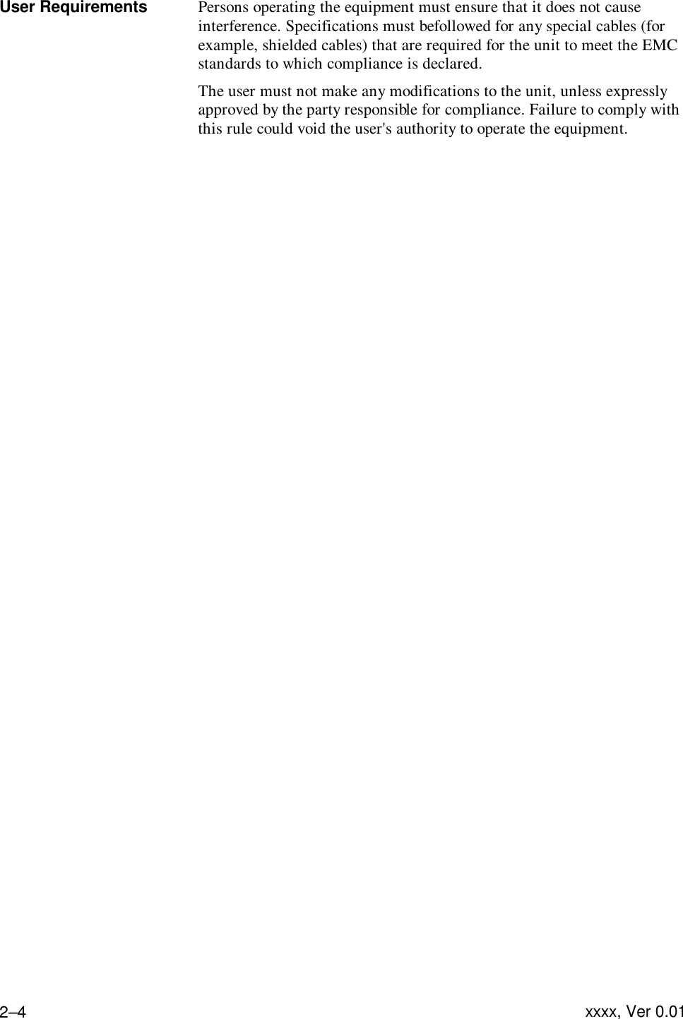 Troubleshooting  xxxx, Ver 0.01 2–4User Requirements Persons operating the equipment must ensure that it does not cause interference. Specifications must be followed for any special cables (for example, shielded cables) that are required for the unit to meet the EMC standards to which compliance is declared. The user must not make any modifications to the unit, unless expressly approved by the party responsible for compliance. Failure to comply with this rule could void the user&apos;s authority to operate the equipment.        