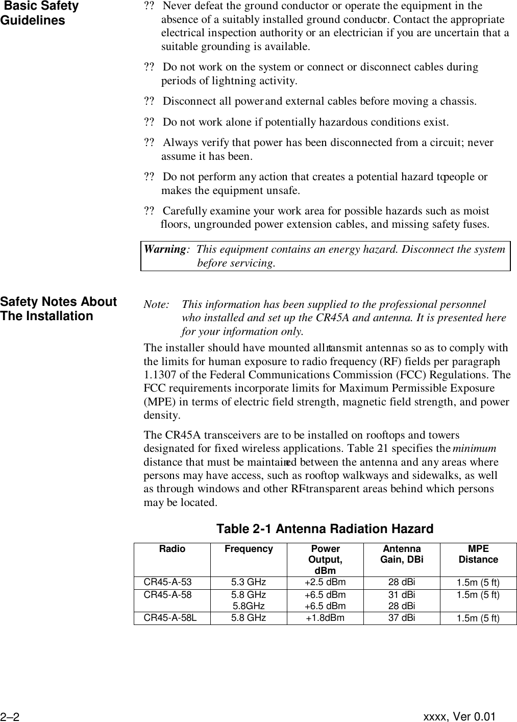   xxxx, Ver 0.01 2–2  Basic Safety Guidelines  ??Never defeat the ground conductor or operate the equipment in the absence of a suitably installed ground conductor. Contact the appropriate electrical inspection authority or an electrician if you are uncertain that a suitable grounding is available. ??Do not work on the system or connect or disconnect cables during periods of lightning activity. ??Disconnect all power and external cables before moving a chassis. ??Do not work alone if potentially hazardous conditions exist. ??Always verify that power has been disconnected from a circuit; never assume it has been. ??Do not perform any action that creates a potential hazard to people or makes the equipment unsafe. ??Carefully examine your work area for possible hazards such as moist floors, ungrounded power extension cables, and missing safety fuses. Warning:  This equipment contains an energy hazard. Disconnect the system before servicing.  Safety Notes About The Installation Note: This information has been supplied to the professional personnel who installed and set up the CR45A and antenna. It is presented here for your information only.  The installer should have mounted all transmit antennas so as to comply with the limits for human exposure to radio frequency (RF) fields per paragraph 1.1307 of the Federal Communications Commission (FCC) Regulations. The FCC requirements incorporate limits for Maximum Permissible Exposure (MPE) in terms of electric field strength, magnetic field strength, and power density. The CR45A transceivers are to be installed on rooftops and towers designated for fixed wireless applications. Table 2-1 specifies the minimum distance that must be maintained between the antenna and any areas where persons may have access, such as rooftop walkways and sidewalks, as well as through windows and other RF-transparent areas behind which persons may be located. Table 2-1 Antenna Radiation Hazard  Radio Frequency Power Output, dBm Antenna Gain, DBi MPE Distance   CR45-A-53 5.3 GHz +2.5 dBm 28 dBi 1.5m (5 ft)  CR45-A-58 5.8 GHz 5.8GHz +6.5 dBm +6.5 dBm 31 dBi 28 dBi 1.5m (5 ft)   CR45-A-58L 5.8 GHz +1.8dBm 37 dBi 1.5m (5 ft)     