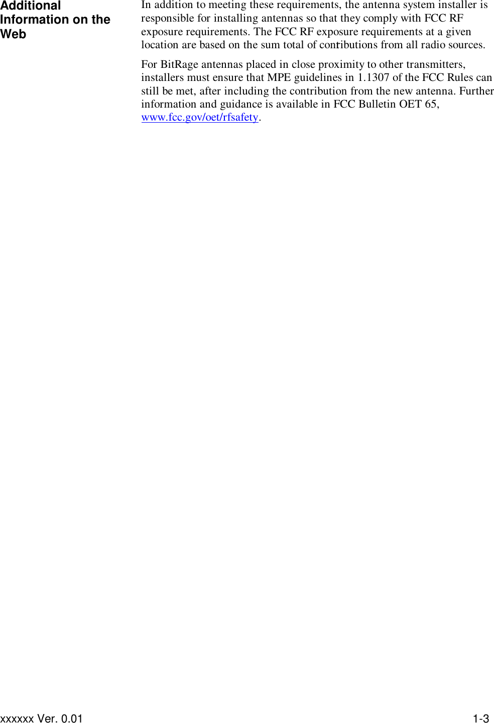 Troubleshooting xxxxxx Ver. 0.01 1-3 Additional Information on the Web In addition to meeting these requirements, the antenna system installer is responsible for installing antennas so that they comply with FCC RF exposure requirements. The FCC RF exposure requirements at a given location are based on the sum total of contributions from all radio sources. For BitRage antennas placed in close proximity to other transmitters, installers must ensure that MPE guidelines in 1.1307 of the FCC Rules can still be met, after including the contribution from the new antenna. Further information and guidance is available in FCC Bulletin OET 65, www.fcc.gov/oet/rfsafety.    