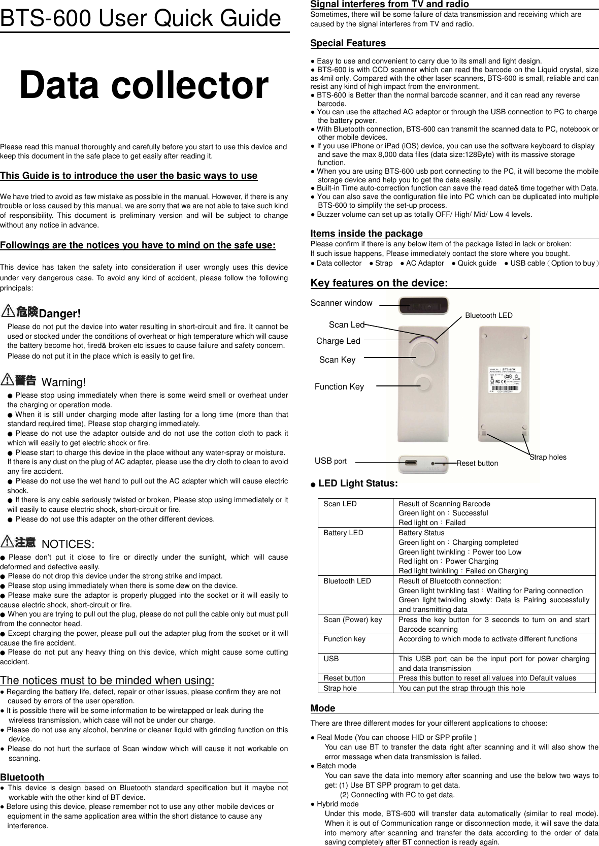 BTS-600 User Quick Guide  Data collector    Please read this manual thoroughly and carefully before you start to use this device and keep this document in the safe place to get easily after reading it.      This Guide is to introduce the user the basic ways to use  We have tried to avoid as few mistake as possible in the manual. However, if there is any trouble or loss caused by this manual, we are sorry that we are not able to take such kind of  responsibility.  This  document  is  preliminary  version  and  will  be  subject  to  change without any notice in advance.    Followings are the notices you have to mind on the safe use:  This  device  has  taken  the  safety  into  consideration  if  user  wrongly  uses  this  device under very dangerous case. To avoid any kind of accident, please follow the following principals:  Danger!  Please do not put the device into water resulting in short-circuit and fire. It cannot be used or stocked under the conditions of overheat or high temperature which will cause the battery become hot, fired&amp; broken etc issues to cause failure and safety concern.         Please do not put it in the place which is easily to get fire.      Warning! ● Please stop using immediately when there is some weird smell or overheat under the charging or operation mode.   ● When it is still under charging mode after lasting for a long time (more  than that standard required time), Please stop charging immediately. ● Please do not use the adaptor outside and do not use the cotton cloth to pack it which will easily to get electric shock or fire.   ● Please start to charge this device in the place without any water-spray or moisture.   If there is any dust on the plug of AC adapter, please use the dry cloth to clean to avoid any fire accident.   ● Please do not use the wet hand to pull out the AC adapter which will cause electric shock.   ● If there is any cable seriously twisted or broken, Please stop using immediately or it will easily to cause electric shock, short-circuit or fire.   ● Please do not use this adapter on the other different devices.    NOTICES: ● Please  don&rsquo;t  put  it  close  to  fire  or  directly  under  the  sunlight,  which  will  cause deformed and defective easily.   ● Please do not drop this device under the strong strike and impact. ● Please stop using immediately when there is some dew on the device.   ● Please make sure the adaptor is properly plugged into the socket or it will easily to cause electric shock, short-circuit or fire.   ● When you are trying to pull out the plug, please do not pull the cable only but must pull from the connector head.   ● Except charging the power, please pull out the adapter plug from the socket or it will cause the fire accident.   ● Please do  not put any heavy thing on this device,  which might cause some cutting accident.    The notices must to be minded when using: ● Regarding the battery life, defect, repair or other issues, please confirm they are not caused by errors of the user operation.   ● It is possible there will be some information to be wiretapped or leak during the wireless transmission, which case will not be under our charge.   ● Please do not use any alcohol, benzine or cleaner liquid with grinding function on this device.     ● Please do not hurt the surface of Scan window which  will cause it not workable on scanning.    Bluetooth                                                                                                                                       ●  This  device  is  design  based  on  Bluetooth  standard  specification  but  it  maybe  not workable with the other kind of BT device.     ● Before using this device, please remember not to use any other mobile devices or       equipment in the same application area within the short distance to cause any         interference.     Signal interferes from TV and radio                                                                                                Sometimes, there will be some failure of data transmission and receiving which are caused by the signal interferes from TV and radio.  Special Features                                                                                                                                                      ● Easy to use and convenient to carry due to its small and light design. ● BTS-600 is with CCD scanner which can read the barcode on the Liquid crystal, size as 4mil only. Compared with the other laser scanners, BTS-600 is small, reliable and can resist any kind of high impact from the environment.   ● BTS-600 is Better than the normal barcode scanner, and it can read any reverse         barcode.   ● You can use the attached AC adaptor or through the USB connection to PC to charge       the battery power.   ● With Bluetooth connection, BTS-600 can transmit the scanned data to PC, notebook or other mobile devices.   ● If you use iPhone or iPad (iOS) device, you can use the software keyboard to display         and save the max 8,000 data files (data size:128Byte) with its massive storage       function. ● When you are using BTS-600 usb port connecting to the PC, it will become the mobile storage device and help you to get the data easily.   ● Built-in Time auto-correction function can save the read date&amp; time together with Data.   ● You can also save the configuration file into PC which can be duplicated into multiple BTS-600 to simplify the set-up process. ● Buzzer volume can set up as totally OFF/ High/ Mid/ Low 4 levels.    Items inside the package                                                                                                        Please confirm if there is any below item of the package listed in lack or broken:   If such issue happens, Please immediately contact the store where you bought.   ● Data collector    ● Strap    ● AC Adaptor    ● Quick guide    ● USB cable（Option to buy）  Key features on the device:                                                                                                                      Scanner window                   ● LED Light Status:  Scan LED  Result of Scanning Barcode     Green light on：Successful   Red light on：Failed   Battery LED  Battery Status   Green light on：Charging completed   Green light twinkling：Power too Low   Red light on：Power Charging Red light twinkling：Failed on Charging   Bluetooth LED  Result of Bluetooth connection:   Green light twinkling fast：Waiting for Paring connection Green  light twinkling  slowly:  Data  is  Pairing  successfully and transmitting data Scan (Power) key  Press  the key  button  for  3  seconds  to turn  on  and  start Barcode scanning Function key  According to which mode to activate different functions  USB  This  USB  port can  be  the  input port  for  power charging and data transmission Reset button  Press this button to reset all values into Default values Strap hole  You can put the strap through this hole  Mode                                                                                                                            There are three different modes for your different applications to choose: ● Real Mode (You can choose HID or SPP profile )   You can use BT to transfer the data right after scanning and it  will also show the error message when data transmission is failed.   ● Batch mode   You can save the data into memory after scanning and use the below two ways to get: (1) Use BT SPP program to get data. (2) Connecting with PC to get data.   ● Hybrid mode Under  this  mode, BTS-600  will  transfer  data  automatically (similar  to real  mode). When it is out of Communication range or disconnection mode, it will save the data into  memory  after  scanning  and  transfer  the  data  according  to  the  order  of  data saving completely after BT connection is ready again.    Bluetooth LED Scan Led USB port Reset button Strap holes Charge Led Scan Key Function Key 