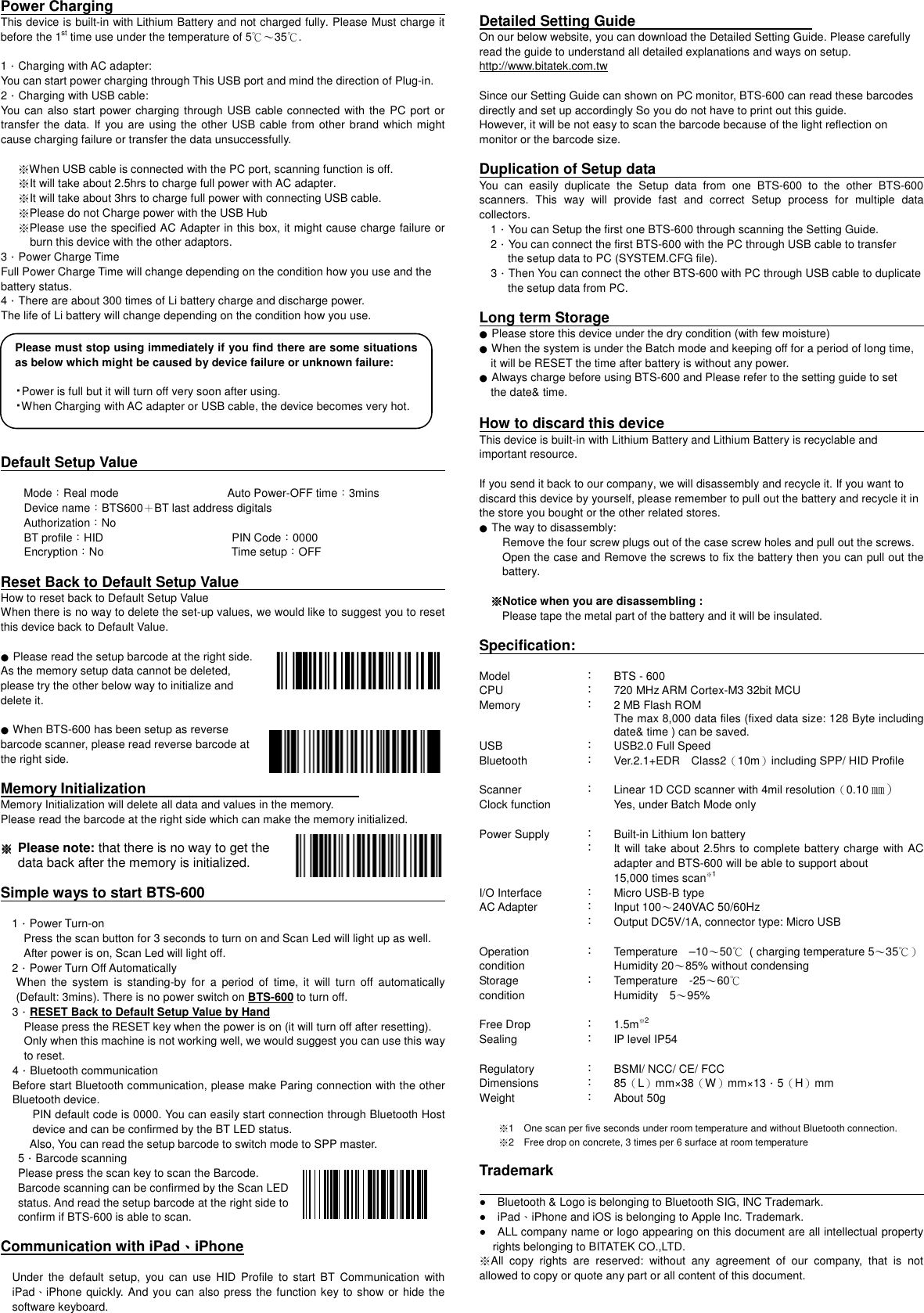 Please must stop using immediately if you find there are some situations as below which might be caused by device failure or unknown failure:  ・Power is full but it will turn off very soon after using. ・When Charging with AC adapter or USB cable, the device becomes very hot. Power Charging                                                                                                                                                         This device is built-in with Lithium Battery and not charged fully. Please Must charge it before the 1st time use under the temperature of 5℃～35℃.    1．Charging with AC adapter:   You can start power charging through This USB port and mind the direction of Plug-in.   2．Charging with USB cable: You can also start power charging through USB cable connected with the PC port or transfer the data.  If you are using the other USB cable from other brand which might cause charging failure or transfer the data unsuccessfully.    ※When USB cable is connected with the PC port, scanning function is off. ※It will take about 2.5hrs to charge full power with AC adapter. ※It will take about 3hrs to charge full power with connecting USB cable. ※Please do not Charge power with the USB Hub ※Please use the specified AC Adapter in this box, it might cause charge failure or burn this device with the other adaptors.   3．Power Charge Time Full Power Charge Time will change depending on the condition how you use and the battery status.   4．There are about 300 times of Li battery charge and discharge power.   The life of Li battery will change depending on the condition how you use.            Default Setup Value                                                                                                  Mode：Real mode                                      Auto Power-OFF time：3mins Device name：BTS600＋BT last address digitals Authorization：No   BT profile：HID   PIN Code：0000 Encryption：No  Time setup：OFF  Reset Back to Default Setup Value                                                                                                                               How to reset back to Default Setup Value   When there is no way to delete the set-up values, we would like to suggest you to reset this device back to Default Value.  ● Please read the setup barcode at the right side.   As the memory setup data cannot be deleted,   please try the other below way to initialize and   delete it.  ● When BTS-600 has been setup as reverse   barcode scanner, please read reverse barcode at   the right side.  Memory Initialization                                                           Memory Initialization will delete all data and values in the memory.   Please read the barcode at the right side which can make the memory initialized.  ※※※※    Please note: that there is no way to get the   data back after the memory is initialized.  Simple ways to start BTS-600                                                                                                                                          1．Power Turn-on Press the scan button for 3 seconds to turn on and Scan Led will light up as well.   After power is on, Scan Led will light off.   2．Power Turn Off Automatically When  the  system  is  standing-by  for  a  period  of  time,  it  will  turn  off  automatically (Default: 3mins). There is no power switch on BTS-600 to turn off.   3．RESET Back to Default Setup Value by Hand Please press the RESET key when the power is on (it will turn off after resetting). Only when this machine is not working well, we would suggest you can use this way to reset. 4．Bluetooth communication Before start Bluetooth communication, please make Paring connection with the other Bluetooth device.   PIN default code is 0000. You can easily start connection through Bluetooth Host device and can be confirmed by the BT LED status. Also, You can read the setup barcode to switch mode to SPP master.   5．Barcode scanning Please press the scan key to scan the Barcode.       Barcode scanning can be confirmed by the Scan LED   status. And read the setup barcode at the right side to   confirm if BTS-600 is able to scan.  Communication with iPad、、、、iPhone  Under  the  default  setup,  you  can  use  HID  Profile  to  start BT  Communication  with iPad、iPhone quickly. And you can also press the function key to show or hide the software keyboard.      Detailed Setting Guide                                                 On our below website, you can download the Detailed Setting Guide. Please carefully read the guide to understand all detailed explanations and ways on setup. http://www.bitatek.com.tw     Since our Setting Guide can shown on PC monitor, BTS-600 can read these barcodes directly and set up accordingly So you do not have to print out this guide.   However, it will be not easy to scan the barcode because of the light reflection on monitor or the barcode size.      Duplication of Setup data                                                                           You  can  easily  duplicate  the  Setup  data  from  one  BTS-600  to  the  other  BTS-600 scanners.  This  way  will  provide  fast  and  correct  Setup  process  for  multiple  data collectors.     1．You can Setup the first one BTS-600 through scanning the Setting Guide.   2．You can connect the first BTS-600 with the PC through USB cable to transfer             the setup data to PC (SYSTEM.CFG file).     3．Then You can connect the other BTS-600 with PC through USB cable to duplicate             the setup data from PC.  Long term Storage                                                                                                                                ● Please store this device under the dry condition (with few moisture) ● When the system is under the Batch mode and keeping off for a period of long time,     it will be RESET the time after battery is without any power. ● Always charge before using BTS-600 and Please refer to the setting guide to set       the date&amp; time.    How to discard this device                                                                                 This device is built-in with Lithium Battery and Lithium Battery is recyclable and important resource.    If you send it back to our company, we will disassembly and recycle it. If you want to discard this device by yourself, please remember to pull out the battery and recycle it in the store you bought or the other related stores.   ● The way to disassembly:                                                                             Remove the four screw plugs out of the case screw holes and pull out the screws.   Open the case and Remove the screws to fix the battery then you can pull out the battery.      ※※※※Notice when you are disassembling :              Please tape the metal part of the battery and it will be insulated.    Specification:                                                                                                                                 Model ： BTS - 600 CPU ： 720 MHz ARM Cortex-M3 32bit MCU Memory ： 2 MB Flash ROM The max 8,000 data files (fixed data size: 128 Byte including date&amp; time ) can be saved. USB ： USB2.0 Full Speed Bluetooth ：  Ver.2.1+EDR Class2（10m）including SPP/ HID Profile Scanner ： Linear 1D CCD scanner with 4mil resolution（0.10㎜） Clock function                       Yes, under Batch Mode only Power Supply ： ：  Built-in Lithium Ion battery It will take about 2.5hrs to complete battery charge with AC adapter and BTS-600 will be able to support about   15,000 times scan※1 I/O Interface ： Micro USB-B type  AC Adapter ： ： Input 100～240VAC 50/60Hz Output DC5V/1A, connector type: Micro USB    Operation condition Storage condition  ：  ：   Temperature &ndash;10～50℃  ( charging temperature 5～35℃） Humidity 20～85% without condensing Temperature -25～60℃ Humidity    5～95% Free Drop   ： 1.5m※2 Sealing ： IP level IP54  Regulatory ： BSMI/ NCC/ CE/ FCC Dimensions ： 85（L）mm&times;38（W）mm&times;13．5（H）mm Weight ： About 50g  ※1 One scan per five seconds under room temperature and without Bluetooth connection. ※2 Free drop on concrete, 3 times per 6 surface at room temperature  Trademark                                                                                                                                             ●    Bluetooth &amp; Logo is belonging to Bluetooth SIG, INC Trademark. ●    iPad、iPhone and iOS is belonging to Apple Inc. Trademark. ●    ALL company name or logo appearing on this document are all intellectual property rights belonging to BITATEK CO.,LTD.   ※All  copy  rights  are  reserved:  without  any  agreement  of  our  company,  that  is  not allowed to copy or quote any part or all content of this document.      