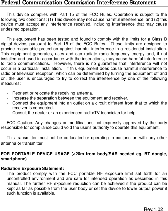  Federal Communication Commission InterferencFederal Communication Commission InterferencFederal Communication Commission InterferencFederal Communication Commission Interference Statemente Statemente Statemente Statement  This  device  complies  with  Part  15  of  the  FCC  Rules.  Operation  is  subject  to  the following two conditions: (1) This device may not cause harmful interference, and (2) this device  must  accept  any  interference  received,  including  interference  that  may cause undesired operation.  This equipment has been tested and found to comply with the limits for a  Class B digital  device,  pursuant  to  Part  15  of  the  FCC  Rules.    These  limits  are  designed  to provide reasonable protection against harmful interference in a residential installation. This  equipment  generates,  uses  and  can  radiate  radio  frequency  energy  and,  if  not installed and used in accordance with the instructions, may cause harmful interference to  radio  communications.    However,  there  is  no  guarantee  that  interference  will  not occur in a particular installation.    If this equipment does cause harmful interference to radio or television reception, which can be determined by turning the equipment off and on,  the  user  is  encouraged  to  try  to  correct  the  interference  by  one  of  the  following measures:  -  Reorient or relocate the receiving antenna. -  Increase the separation between the equipment and receiver. -  Connect the equipment into an outlet on a circuit different from that to which the receiver is connected. -  Consult the dealer or an experienced radio/TV technician for help.  FCC  Caution:  Any  changes  or  modifications  not  expressly  approved  by  the  party responsible for compliance could void the user's authority to operate this equipment.  This  transmitter must  not be  co-located or  operating in  conjunction  with any  other antenna or transmitter.  FOR  PORTABLE DEVICE  USAGE  (<20m  from  body/SAR needed eg.  BT  dongle, smartphone)    Radiation Exposure Statement: The  product  comply  with  the  FCC  portable  RF  exposure  limit  set  forth  for  an uncontrolled  environment  and  are  safe  for intended operation  as described  in  this manual. The further RF exposure reduction can be achieved if the product can be kept as far as possible from the user body or set the device to lower output power if such function is available.                                                                      Rev.1.02 