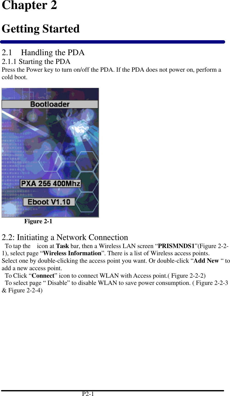 Chapter 2 Getting Started  2.1 Handling the PDA 2.1.1 Starting the PDA Press the Power key to turn on/off the PDA. If the PDA does not power on, perform a cold boot.            Figure 2-1  2.2: Initiating a Network Connection  To tap the  icon at Task bar, then a Wireless LAN screen &ldquo;PRISMNDS1&rdquo;(Figure 2-2-1), select page &ldquo;Wireless Information&rdquo;. There is a list of Wireless access points. Select one by double-clicking the access point you want. Or double-click &ldquo;Add New &ldquo; to add a new access point.  To Click &ldquo;Connect&rdquo; icon to connect WLAN with Access point.( Figure 2-2-2)  To select page &ldquo; Disable&rdquo; to disable WLAN to save power consumption. ( Figure 2-2-3 &amp; Figure 2-2-4)                                         P2-1   