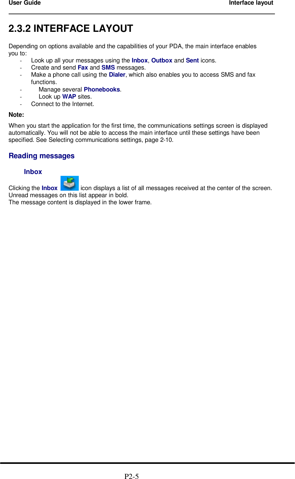 User Guide        Interface layout                                                                        2.3.2 INTERFACE LAYOUT  Depending on options available and the capabilities of your PDA, the main interface enables you to: - Look up all your messages using the Inbox, Outbox and Sent icons. - Create and send Fax and SMS messages. - Make a phone call using the Dialer, which also enables you to access SMS and fax functions. -     Manage several Phonebooks. -     Look up WAP sites. - Connect to the Internet.  Note:  When you start the application for the first time, the communications settings screen is displayed automatically. You will not be able to access the main interface until these settings have been specified. See Selecting communications settings, page 2-10.  Reading messages      Inbox  Clicking the Inbox  icon displays a list of all messages received at the center of the screen. Unread messages on this list appear in bold. The message content is displayed in the lower frame.                                                             P2-5 