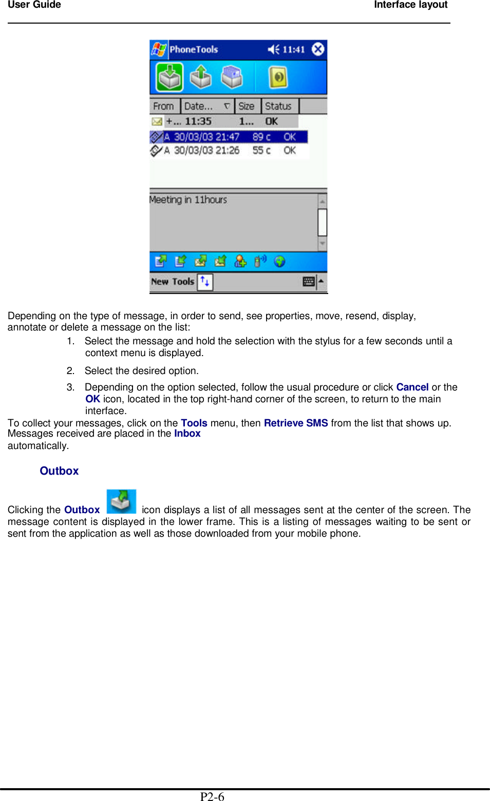 User Guide        Interface layout                                                                          Depending on the type of message, in order to send, see properties, move, resend, display, annotate or delete a message on the list: 1. Select the message and hold the selection with the stylus for a few seconds until a context menu is displayed.  2. Select the desired option. 3. Depending on the option selected, follow the usual procedure or click Cancel or the OK icon, located in the top right-hand corner of the screen, to return to the main interface. To collect your messages, click on the Tools menu, then Retrieve SMS from the list that shows up. Messages received are placed in the Inbox automatically.       Outbox  Clicking the Outbox   icon displays a list of all messages sent at the center of the screen. The message content is displayed in the lower frame. This is a listing of messages waiting to be sent or sent from the application as well as those downloaded from your mobile phone.                                                P2-6 