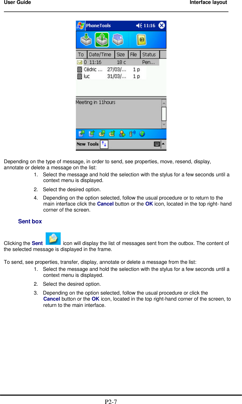 User Guide        Interface layout                                                                          Depending on the type of message, in order to send, see properties, move, resend, display, annotate or delete a message on the list: 1. Select the message and hold the selection with the stylus for a few seconds until a context menu is displayed.  2. Select the desired option. 4. Depending on the option selected, follow the usual procedure or to return to the main interface click the Cancel button or the OK icon, located in the top right- hand corner of the screen.       Sent box  Clicking the Sent   icon will display the list of messages sent from the outbox. The content of the selected message is displayed in the frame.  To send, see properties, transfer, display, annotate or delete a message from the list: 1. Select the message and hold the selection with the stylus for a few seconds until a context menu is displayed.  2. Select the desired option.  3. Depending on the option selected, follow the usual procedure or click the Cancel button or the OK icon, located in the top right-hand corner of the screen, to return to the main interface.                                            P2-7 
