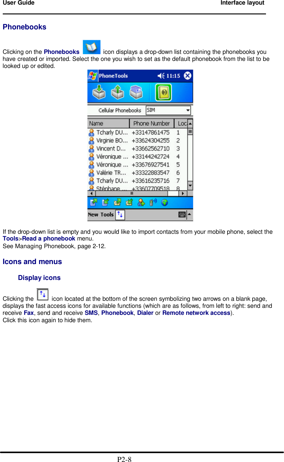  User Guide        Interface layout                                                                        Phonebooks  Clicking on the Phonebooks   icon displays a drop-down list containing the phonebooks you have created or imported. Select the one you wish to set as the default phonebook from the list to be looked up or edited.   If the drop-down list is empty and you would like to import contacts from your mobile phone, select the Tools>Read a phonebook menu. See Managing Phonebook, page 2-12.  Icons and menus      Display icons  Clicking the    icon located at the bottom of the screen symbolizing two arrows on a blank page, displays the fast access icons for available functions (which are as follows, from left to right: send and receive Fax, send and receive SMS, Phonebook, Dialer or Remote network access). Click this icon again to hide them.                                              P2-8 